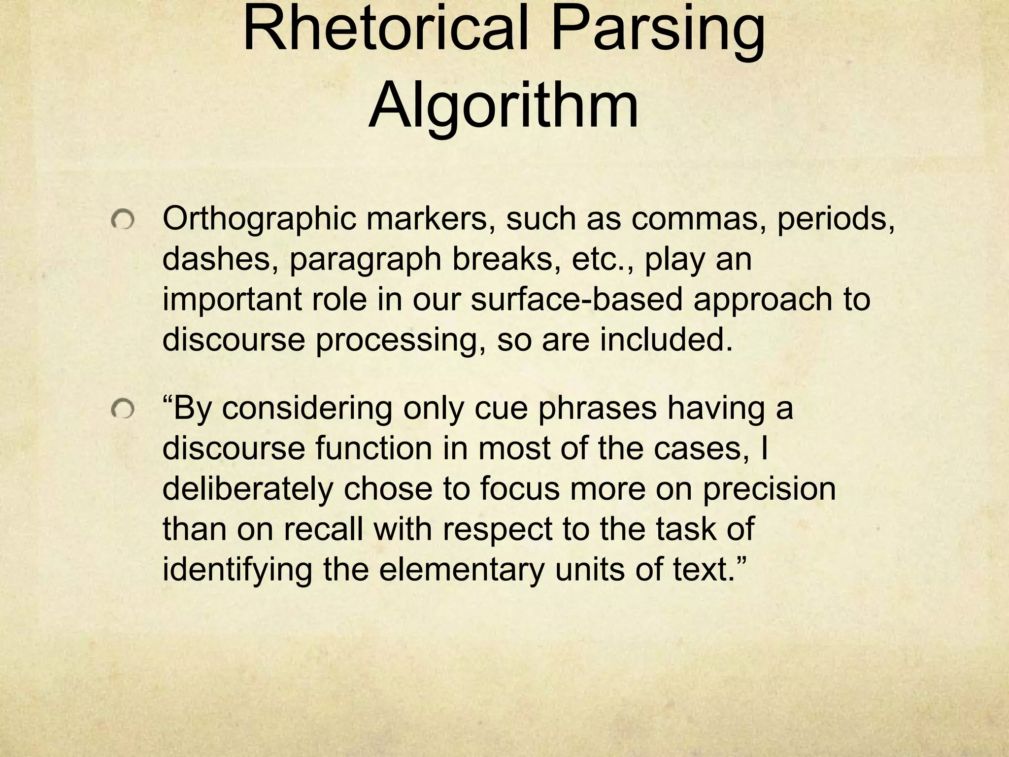 Rhetorical Parsing
         Algorithm
Orthographic markers, such as commas, periods,
dashes, paragraph breaks, etc., play an
important role in our surface-based approach to
discourse processing, so are included.

“By considering only cue phrases having a
discourse function in most of the cases, I
deliberately chose to focus more on precision
than on recall with respect to the task of
identifying the elementary units of text.”
 