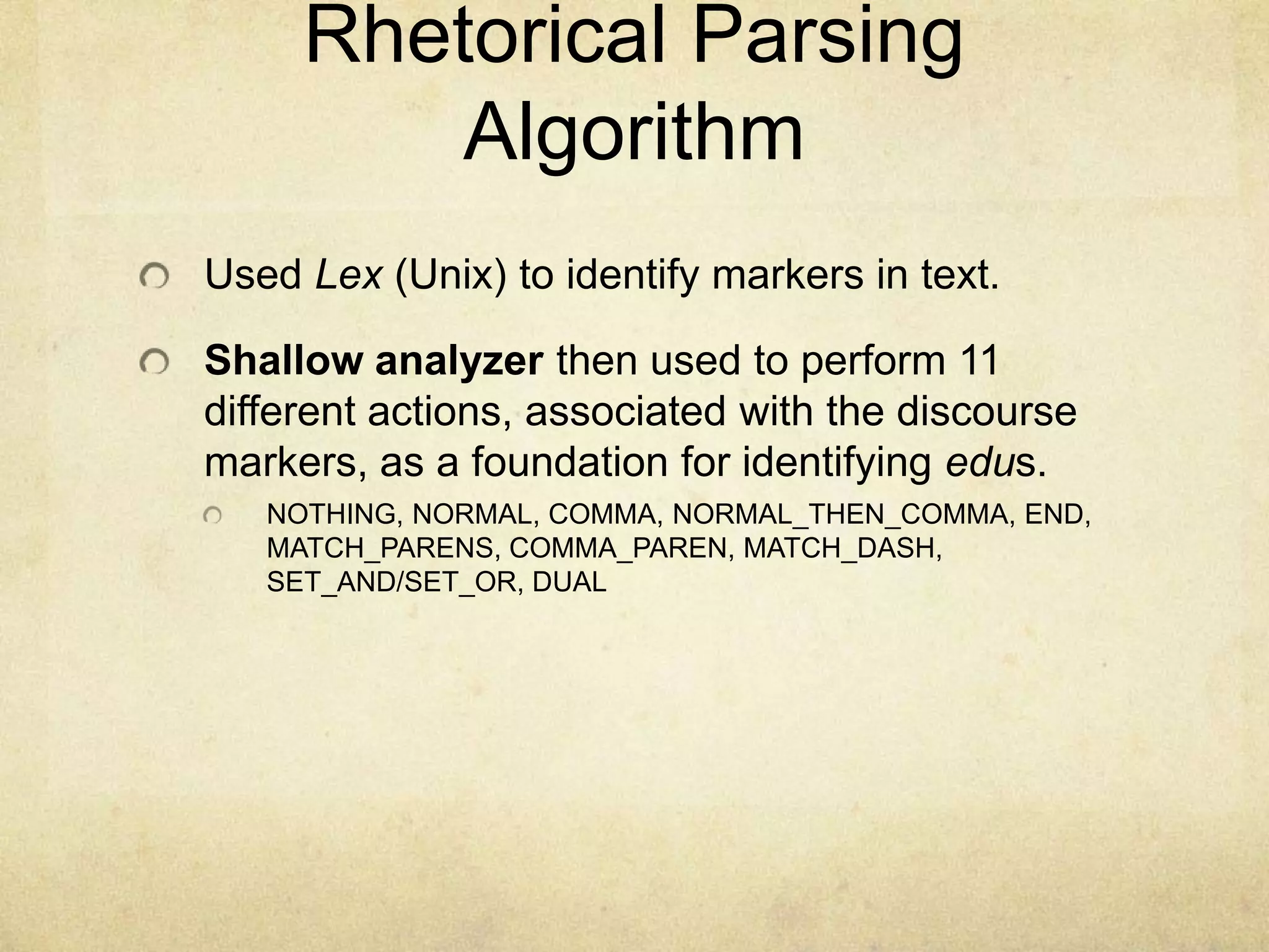 Rhetorical Parsing
         Algorithm
Used Lex (Unix) to identify markers in text.

Shallow analyzer then used to perform 11
different actions, associated with the discourse
markers, as a foundation for identifying edus.
   NOTHING, NORMAL, COMMA, NORMAL_THEN_COMMA, END,
   MATCH_PARENS, COMMA_PAREN, MATCH_DASH,
   SET_AND/SET_OR, DUAL
 
