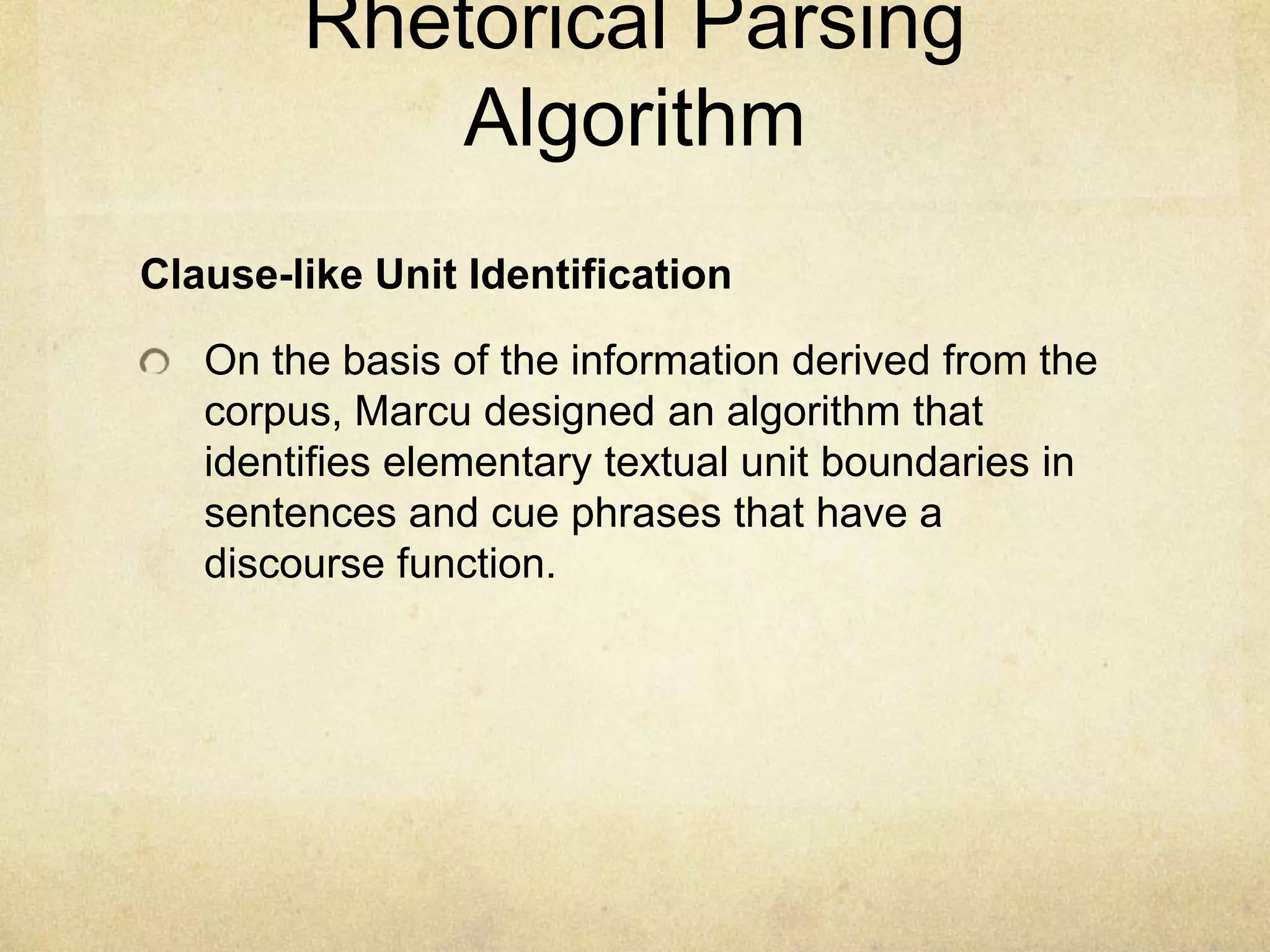 Rhetorical Parsing
            Algorithm
Clause-like Unit Identification

   On the basis of the information derived from the
   corpus, Marcu designed an algorithm that
   identifies elementary textual unit boundaries in
   sentences and cue phrases that have a
   discourse function.
 