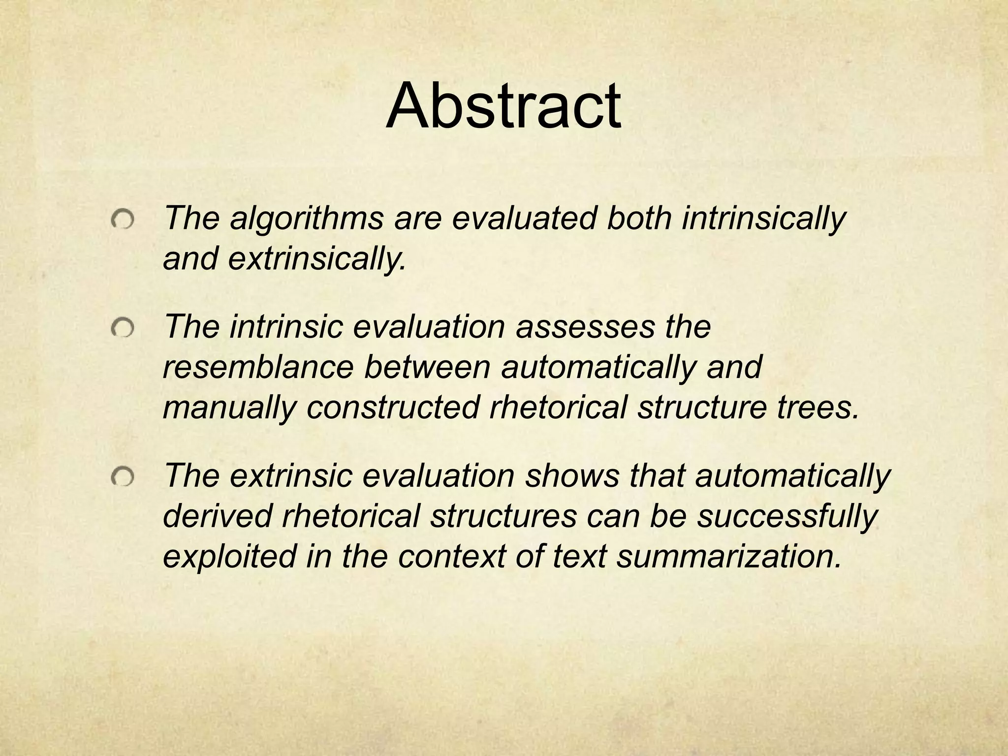 Abstract
The algorithms are evaluated both intrinsically
and extrinsically.

The intrinsic evaluation assesses the
resemblance between automatically and
manually constructed rhetorical structure trees.

The extrinsic evaluation shows that automatically
derived rhetorical structures can be successfully
exploited in the context of text summarization.
 