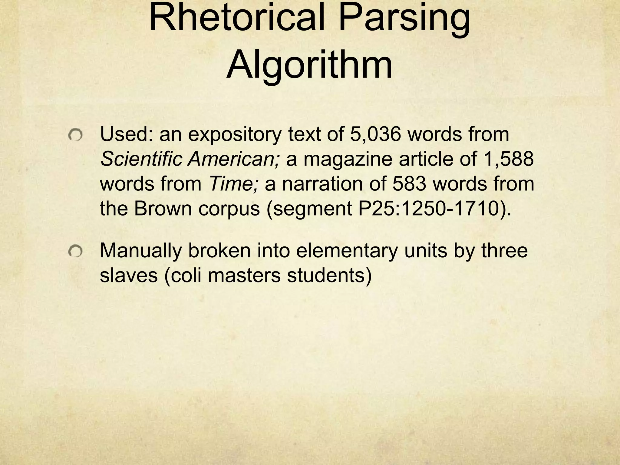 Rhetorical Parsing
         Algorithm
Used: an expository text of 5,036 words from
Scientific American; a magazine article of 1,588
words from Time; a narration of 583 words from
the Brown corpus (segment P25:1250-1710).

Manually broken into elementary units by three
slaves (coli masters students)
 