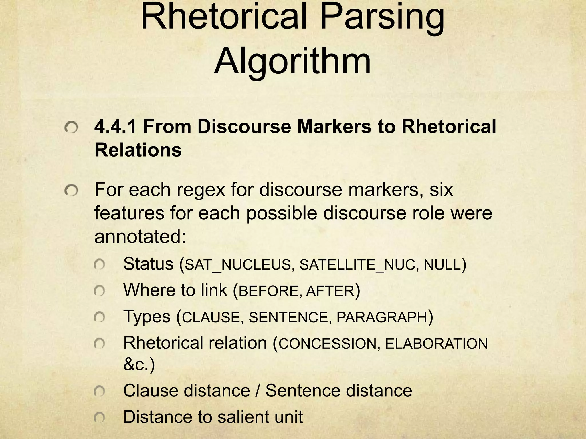 Rhetorical Parsing
         Algorithm
4.4.1 From Discourse Markers to Rhetorical
Relations

For each regex for discourse markers, six
features for each possible discourse role were
annotated:
   Status (SAT_NUCLEUS, SATELLITE_NUC, NULL)
   Where to link (BEFORE, AFTER)
   Types (CLAUSE, SENTENCE, PARAGRAPH)
   Rhetorical relation (CONCESSION, ELABORATION
   &c.)
   Clause distance / Sentence distance
   Distance to salient unit
 