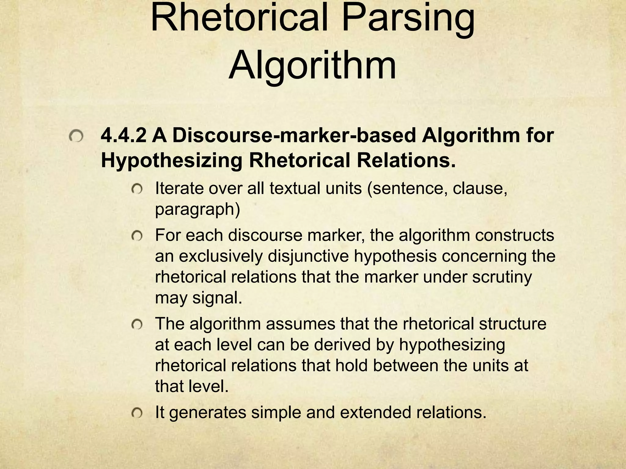 Rhetorical Parsing
        Algorithm
4.4.2 A Discourse-marker-based Algorithm for
Hypothesizing Rhetorical Relations.
     Iterate over all textual units (sentence, clause,
     paragraph)
     For each discourse marker, the algorithm constructs
     an exclusively disjunctive hypothesis concerning the
     rhetorical relations that the marker under scrutiny
     may signal.
     The algorithm assumes that the rhetorical structure
     at each level can be derived by hypothesizing
     rhetorical relations that hold between the units at
     that level.
     It generates simple and extended relations.
 