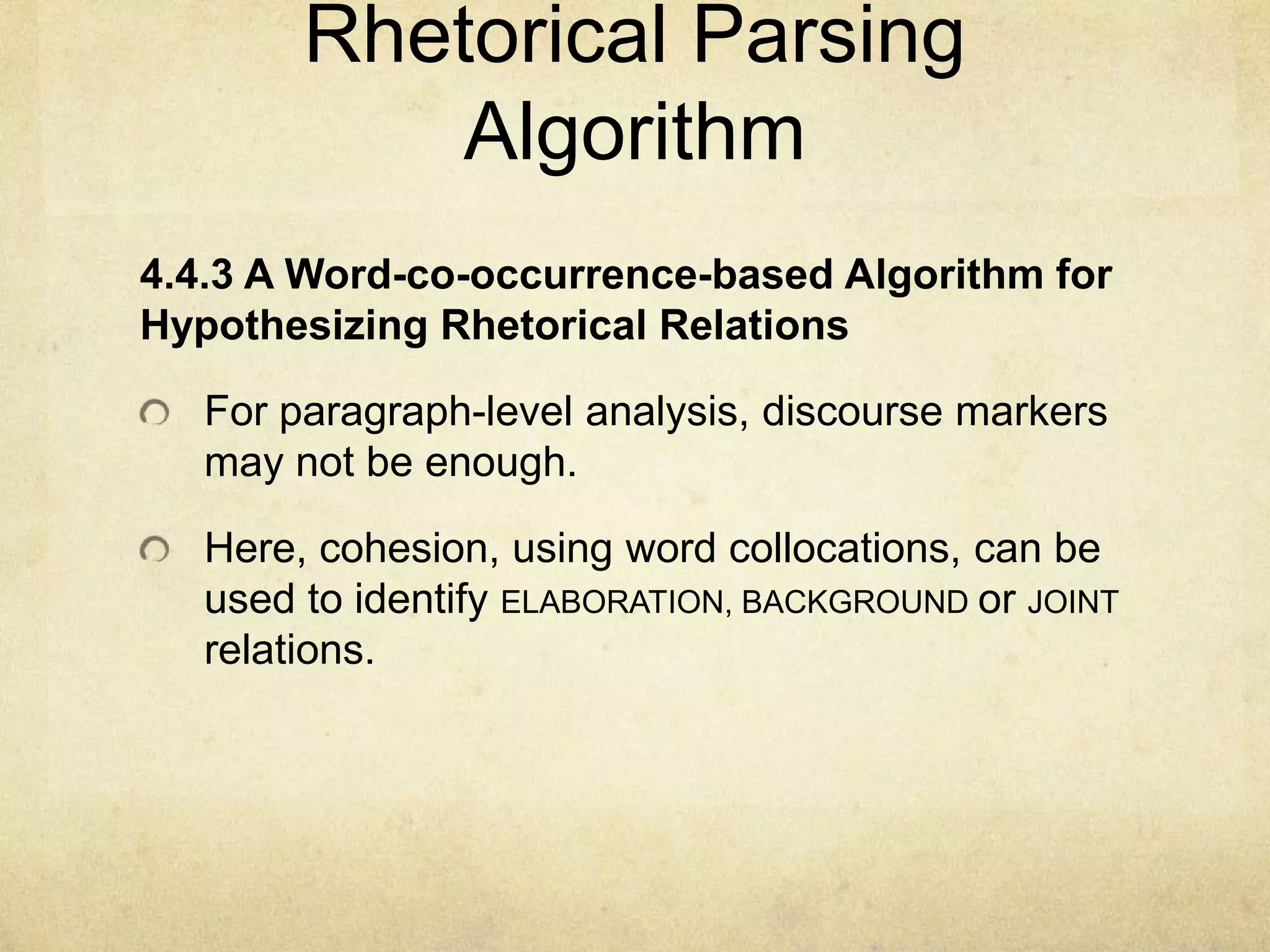 Rhetorical Parsing
            Algorithm
4.4.3 A Word-co-occurrence-based Algorithm for
Hypothesizing Rhetorical Relations

   For paragraph-level analysis, discourse markers
   may not be enough.

   Here, cohesion, using word collocations, can be
   used to identify ELABORATION, BACKGROUND or JOINT
   relations.
 