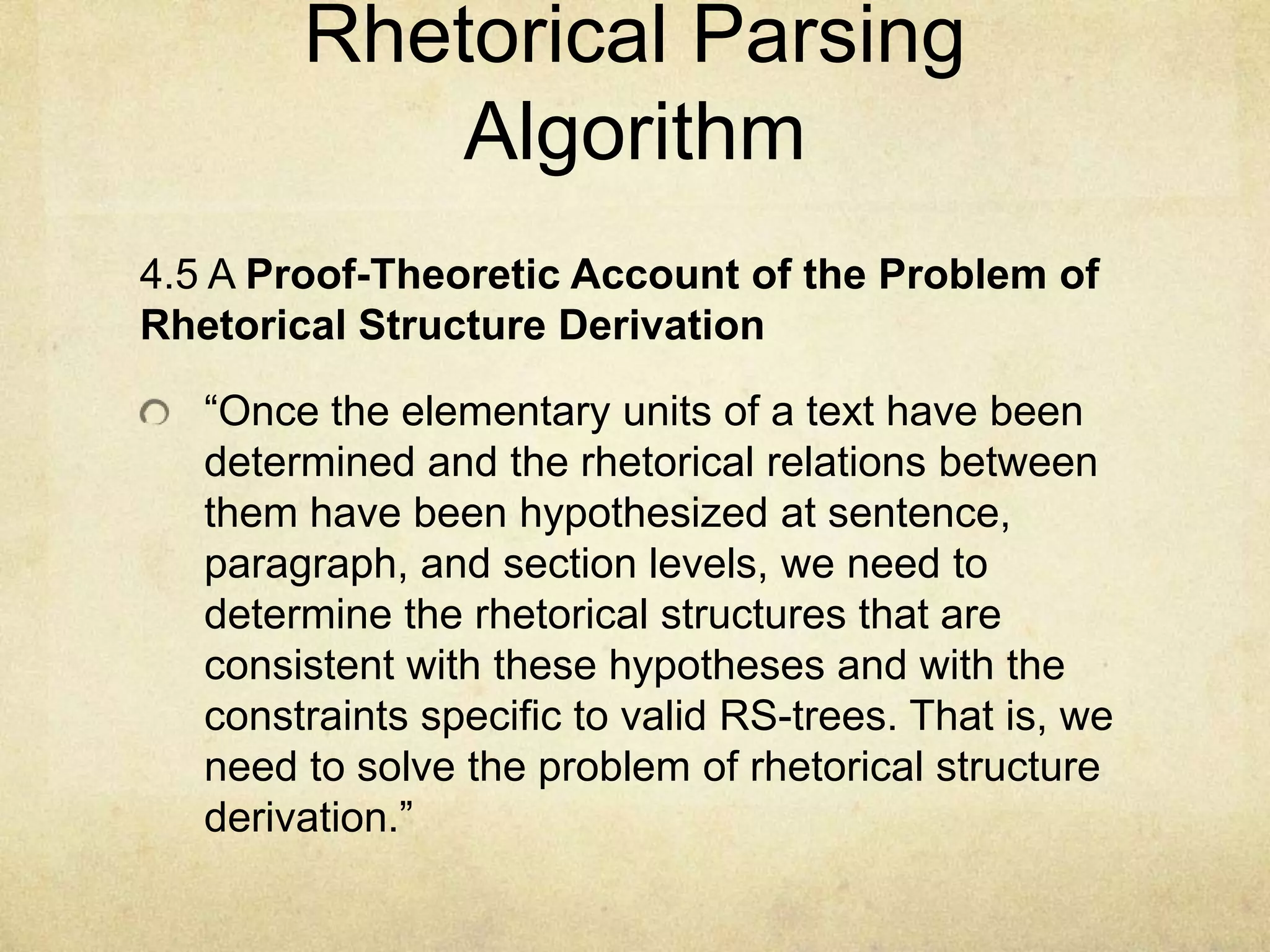 Rhetorical Parsing
            Algorithm
4.5 A Proof-Theoretic Account of the Problem of
Rhetorical Structure Derivation

   “Once the elementary units of a text have been
   determined and the rhetorical relations between
   them have been hypothesized at sentence,
   paragraph, and section levels, we need to
   determine the rhetorical structures that are
   consistent with these hypotheses and with the
   constraints specific to valid RS-trees. That is, we
   need to solve the problem of rhetorical structure
   derivation.”
 