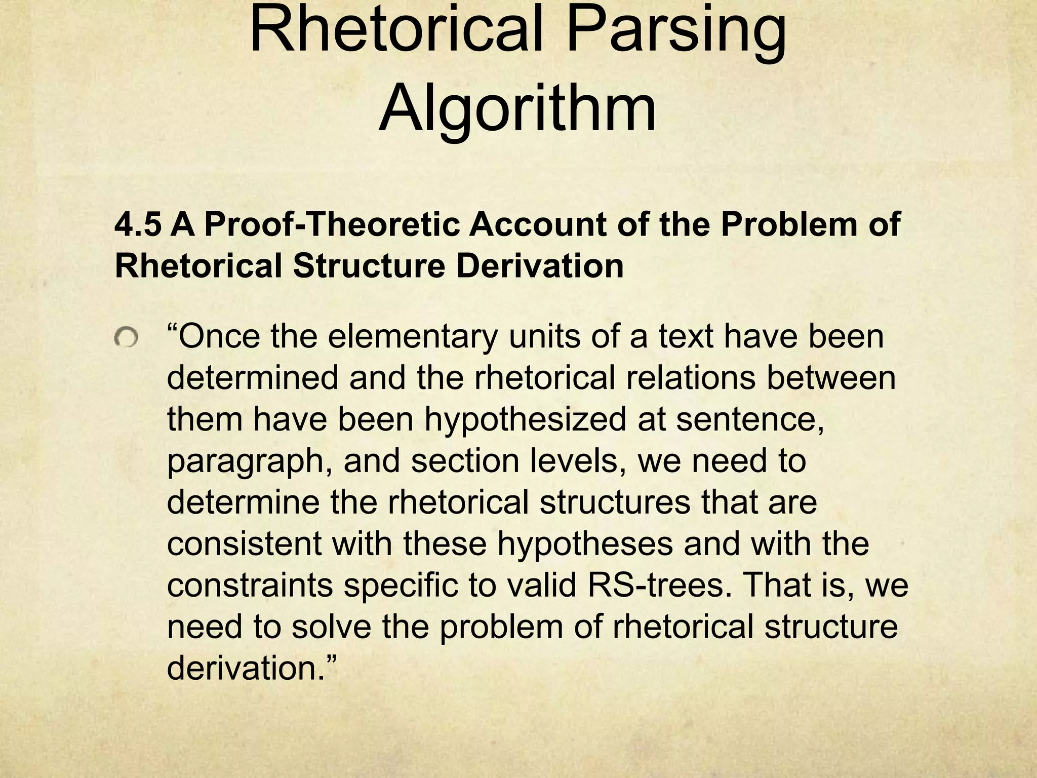 Rhetorical Parsing
            Algorithm
4.5 A Proof-Theoretic Account of the Problem of
Rhetorical Structure Derivation

   “Once the elementary units of a text have been
   determined and the rhetorical relations between
   them have been hypothesized at sentence,
   paragraph, and section levels, we need to
   determine the rhetorical structures that are
   consistent with these hypotheses and with the
   constraints specific to valid RS-trees. That is, we
   need to solve the problem of rhetorical structure
   derivation.”
 