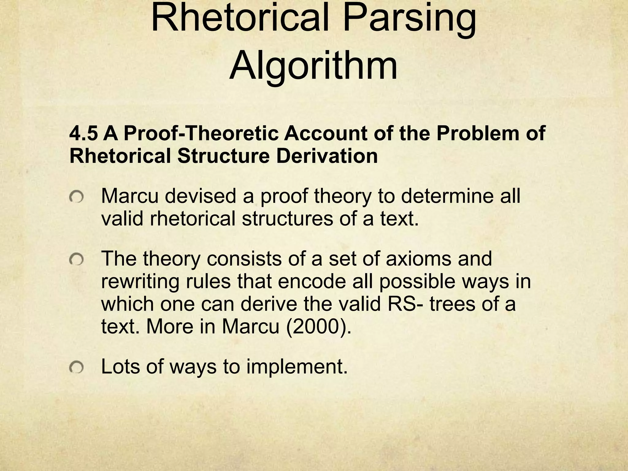 Rhetorical Parsing
            Algorithm
4.5 A Proof-Theoretic Account of the Problem of
Rhetorical Structure Derivation
   Marcu devised a proof theory to determine all
   valid rhetorical structures of a text.
   The theory consists of a set of axioms and
   rewriting rules that encode all possible ways in
   which one can derive the valid RS- trees of a
   text. More in Marcu (2000).
   Lots of ways to implement.
 