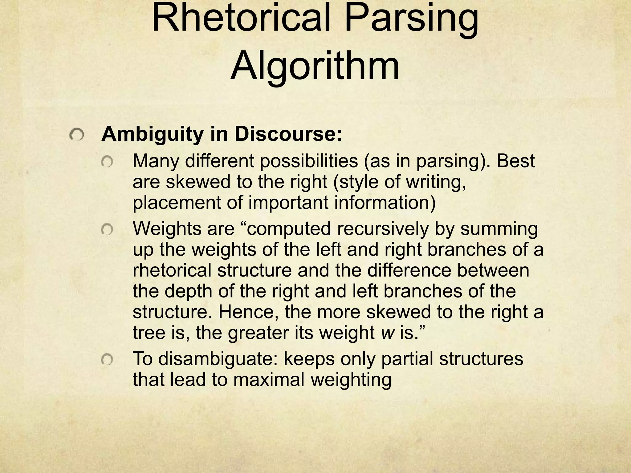 Rhetorical Parsing
        Algorithm
Ambiguity in Discourse:
  Many different possibilities (as in parsing). Best
  are skewed to the right (style of writing,
  placement of important information)
  Weights are “computed recursively by summing
  up the weights of the left and right branches of a
  rhetorical structure and the difference between
  the depth of the right and left branches of the
  structure. Hence, the more skewed to the right a
  tree is, the greater its weight w is.”
  To disambiguate: keeps only partial structures
  that lead to maximal weighting
 