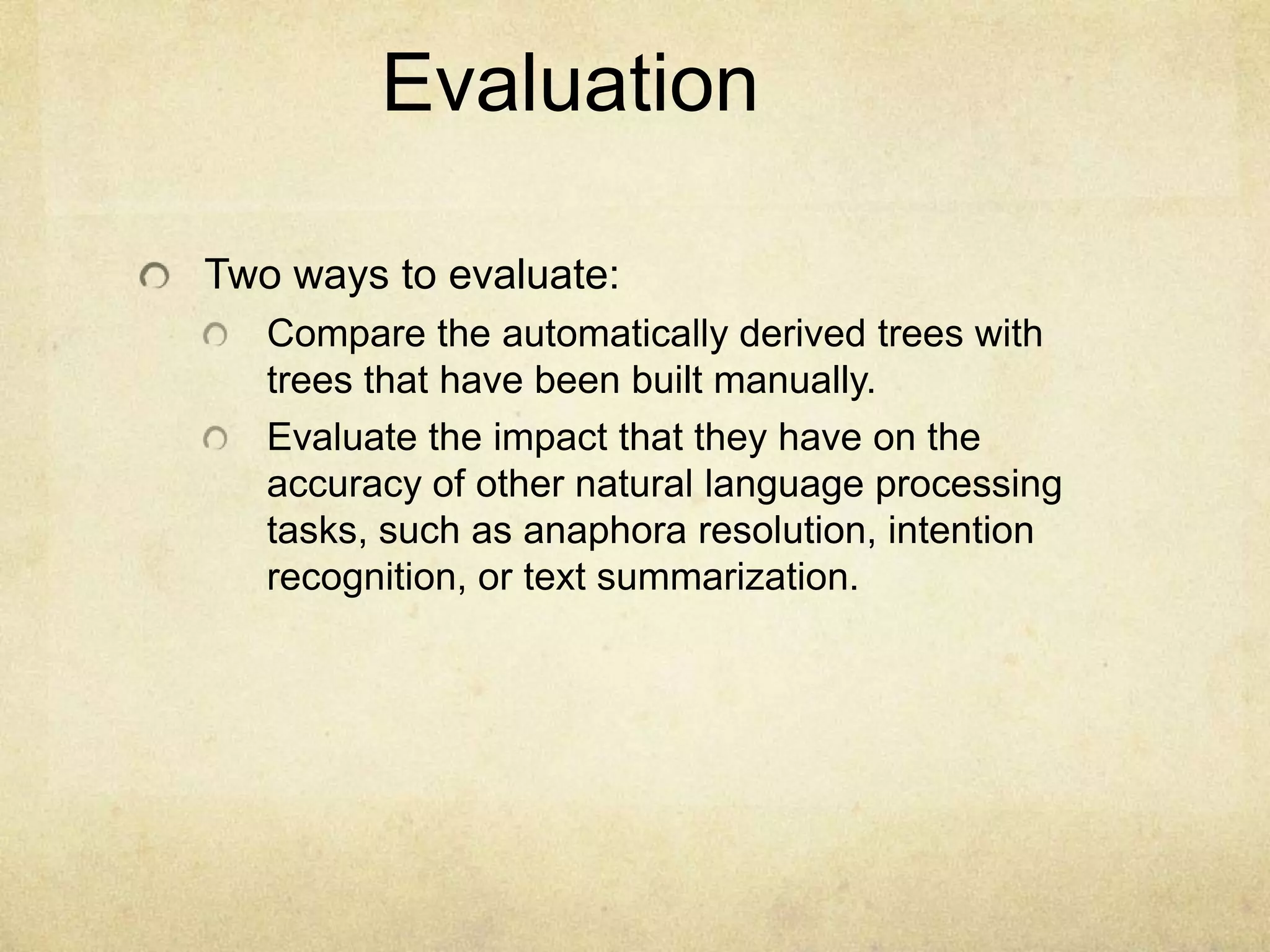 Evaluation

Two ways to evaluate:
   Compare the automatically derived trees with
   trees that have been built manually.
   Evaluate the impact that they have on the
   accuracy of other natural language processing
   tasks, such as anaphora resolution, intention
   recognition, or text summarization.
 
