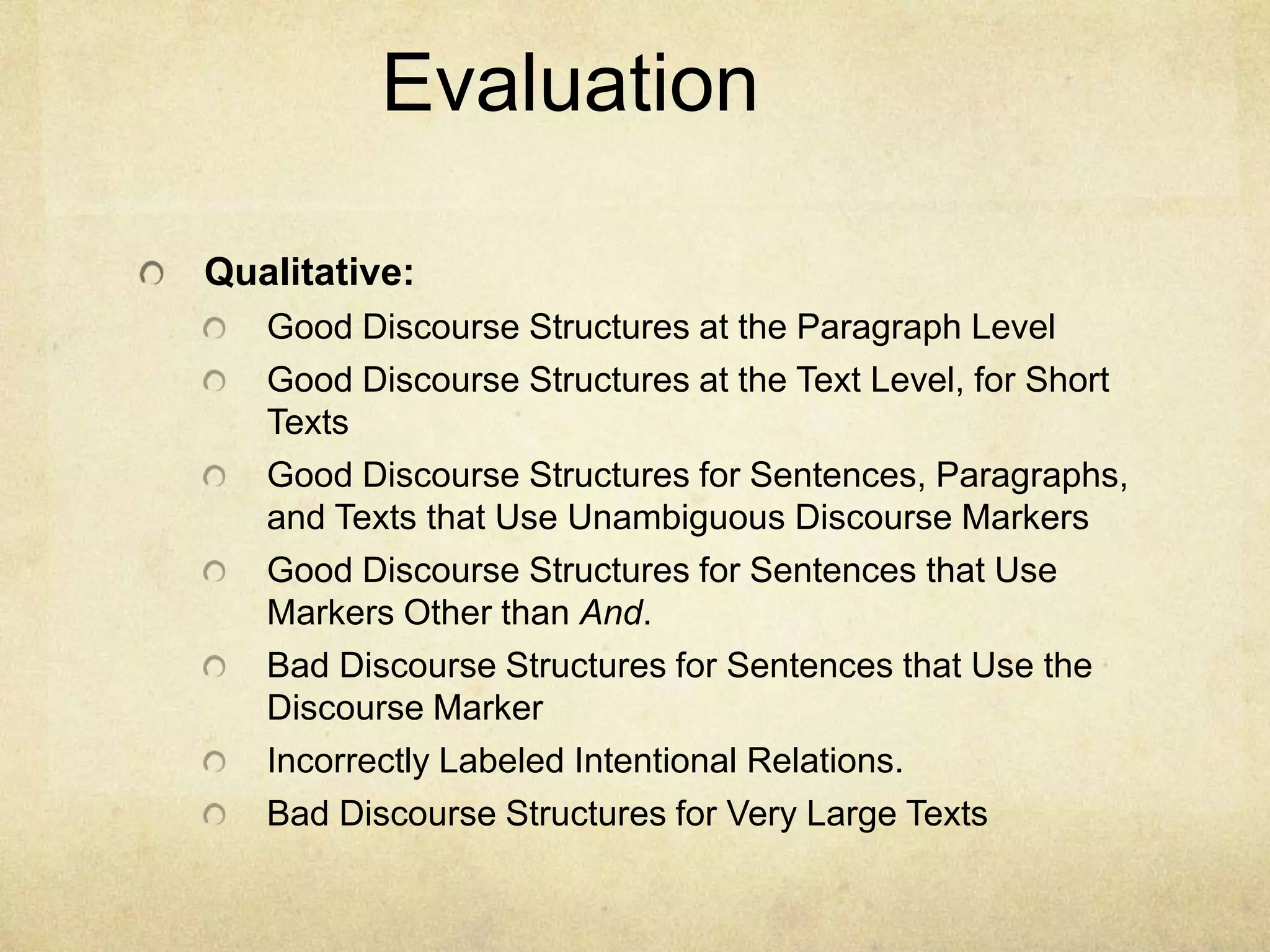 Evaluation

Qualitative:
   Good Discourse Structures at the Paragraph Level
   Good Discourse Structures at the Text Level, for Short
   Texts
   Good Discourse Structures for Sentences, Paragraphs,
   and Texts that Use Unambiguous Discourse Markers
   Good Discourse Structures for Sentences that Use
   Markers Other than And.
   Bad Discourse Structures for Sentences that Use the
   Discourse Marker
   Incorrectly Labeled Intentional Relations.
   Bad Discourse Structures for Very Large Texts
 