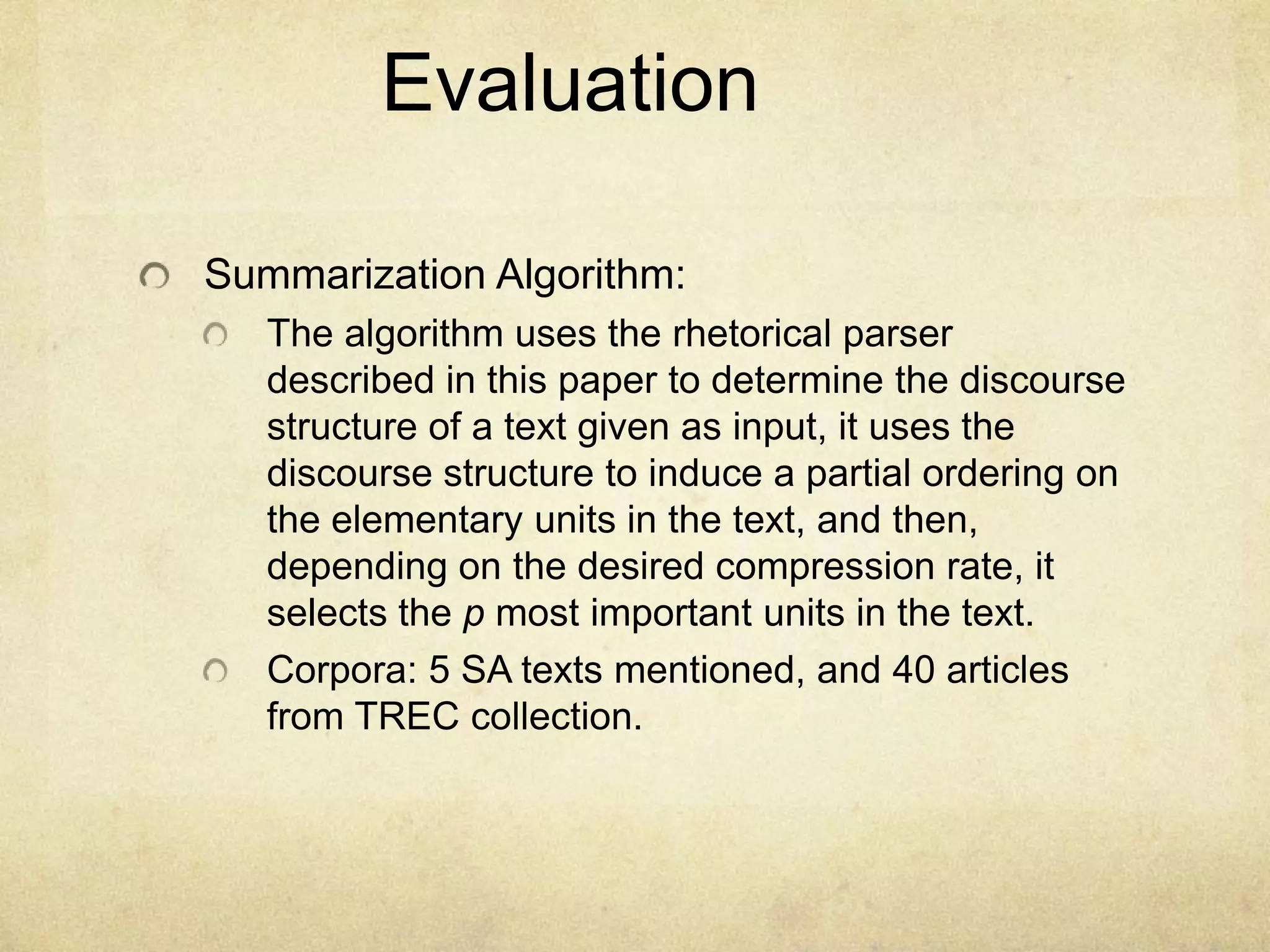 Evaluation

Summarization Algorithm:
   The algorithm uses the rhetorical parser
   described in this paper to determine the discourse
   structure of a text given as input, it uses the
   discourse structure to induce a partial ordering on
   the elementary units in the text, and then,
   depending on the desired compression rate, it
   selects the p most important units in the text.
   Corpora: 5 SA texts mentioned, and 40 articles
   from TREC collection.
 