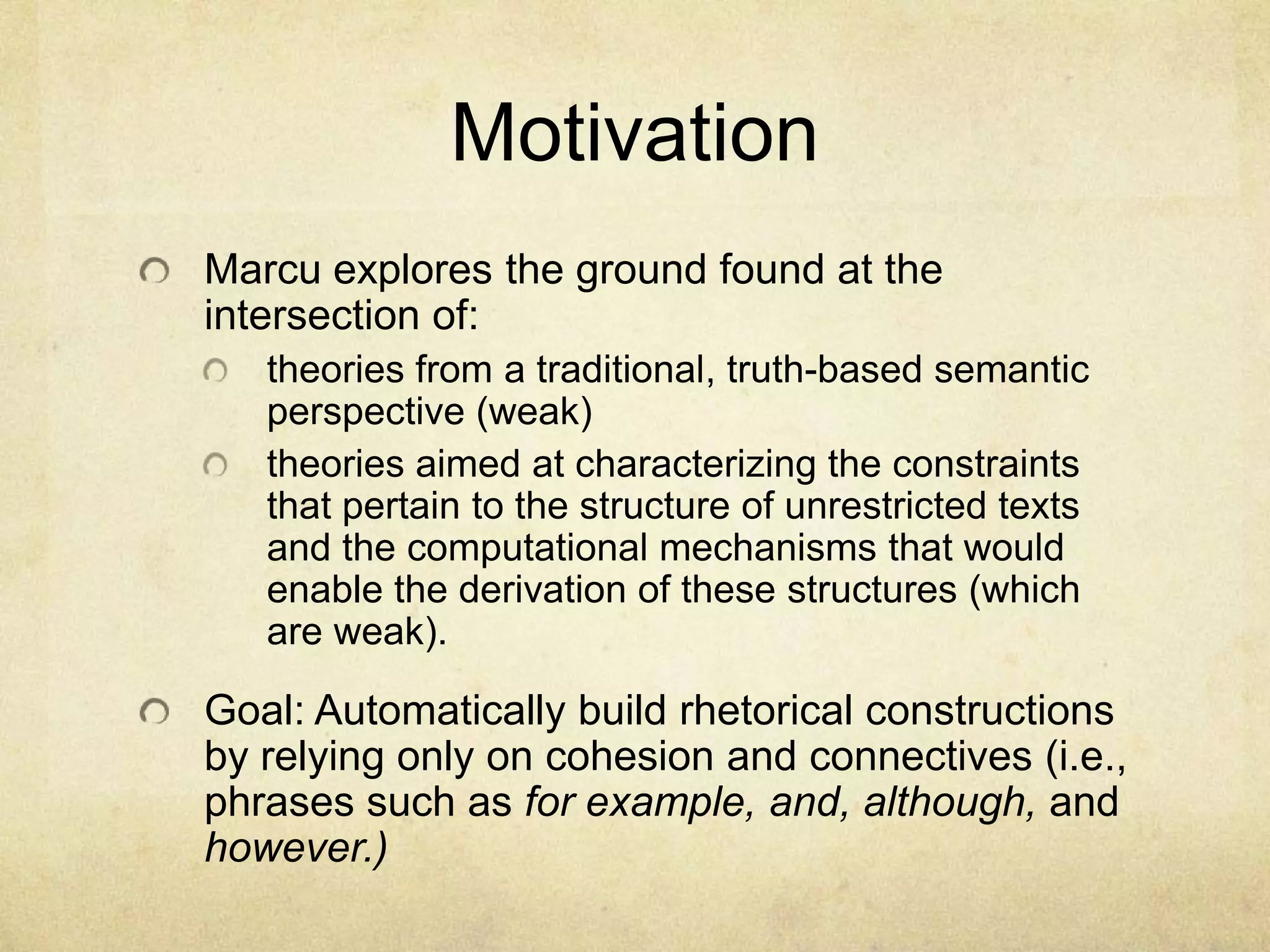 Motivation
Marcu explores the ground found at the
intersection of:
   theories from a traditional, truth-based semantic
   perspective (weak)
   theories aimed at characterizing the constraints
   that pertain to the structure of unrestricted texts
   and the computational mechanisms that would
   enable the derivation of these structures (which
   are weak).

Goal: Automatically build rhetorical constructions
by relying only on cohesion and connectives (i.e.,
phrases such as for example, and, although, and
however.)
 