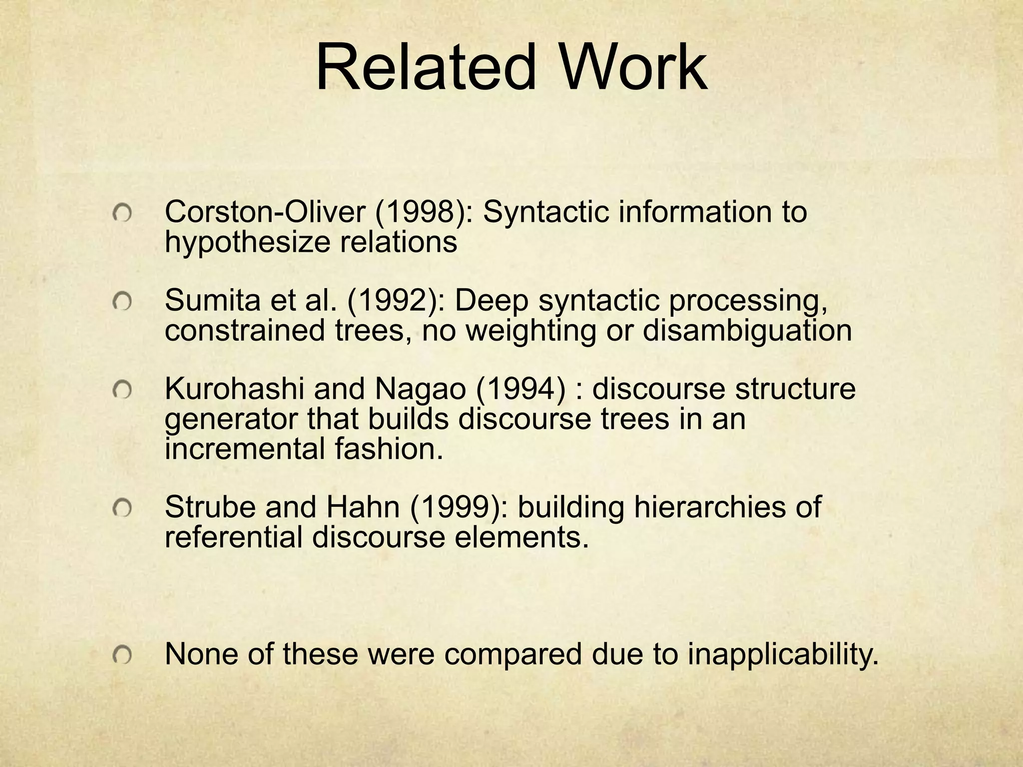 Related Work

Corston-Oliver (1998): Syntactic information to
hypothesize relations
Sumita et al. (1992): Deep syntactic processing,
constrained trees, no weighting or disambiguation
Kurohashi and Nagao (1994) : discourse structure
generator that builds discourse trees in an
incremental fashion.
Strube and Hahn (1999): building hierarchies of
referential discourse elements.


None of these were compared due to inapplicability.
 