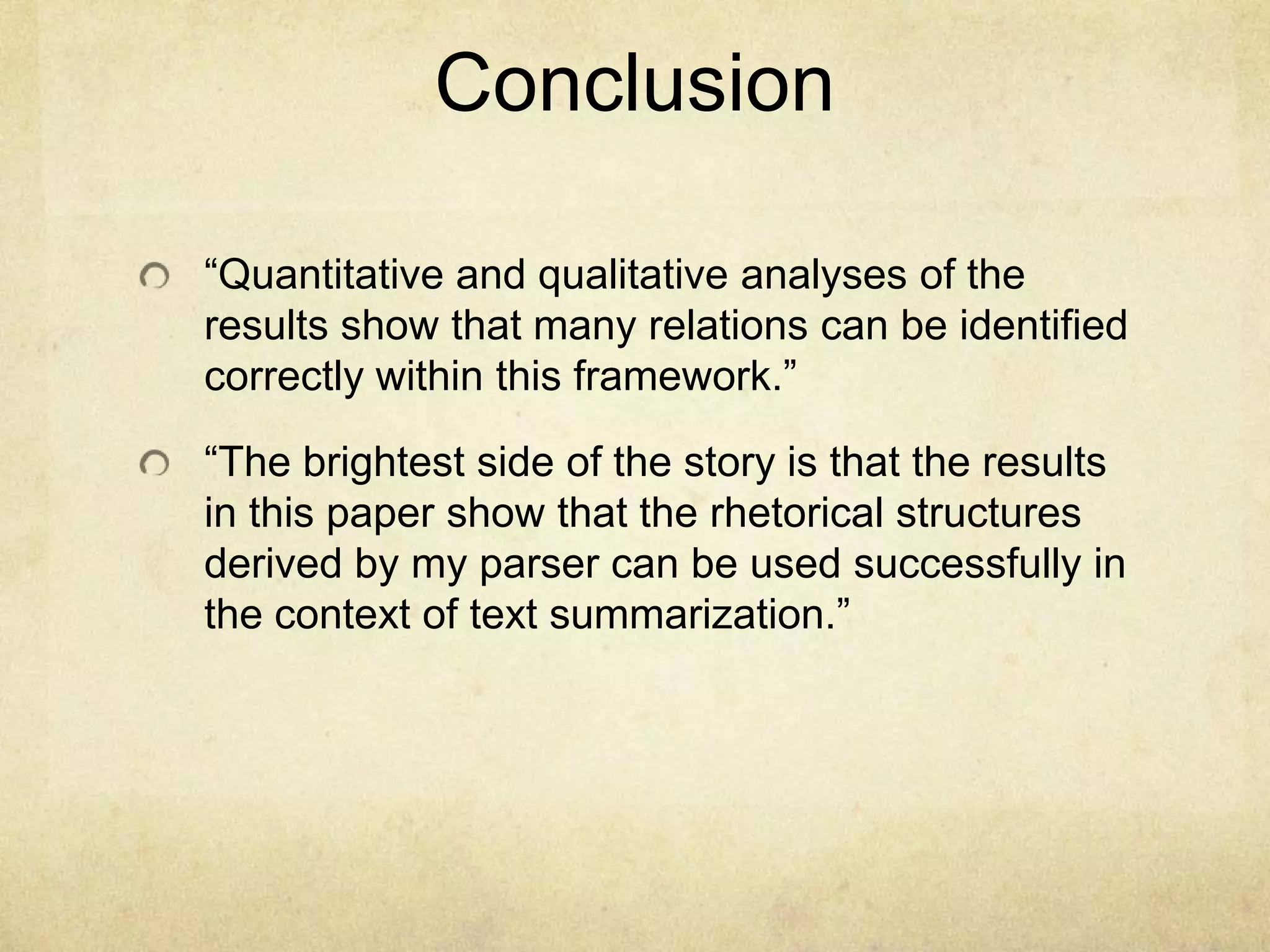 Conclusion

“Quantitative and qualitative analyses of the
results show that many relations can be identified
correctly within this framework.”

“The brightest side of the story is that the results
in this paper show that the rhetorical structures
derived by my parser can be used successfully in
the context of text summarization.”
 