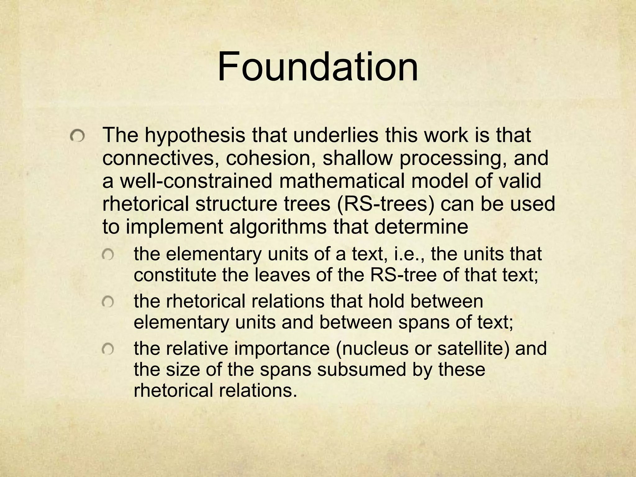 Foundation
The hypothesis that underlies this work is that
connectives, cohesion, shallow processing, and
a well-constrained mathematical model of valid
rhetorical structure trees (RS-trees) can be used
to implement algorithms that determine
   the elementary units of a text, i.e., the units that
   constitute the leaves of the RS-tree of that text;
   the rhetorical relations that hold between
   elementary units and between spans of text;
   the relative importance (nucleus or satellite) and
   the size of the spans subsumed by these
   rhetorical relations.
 