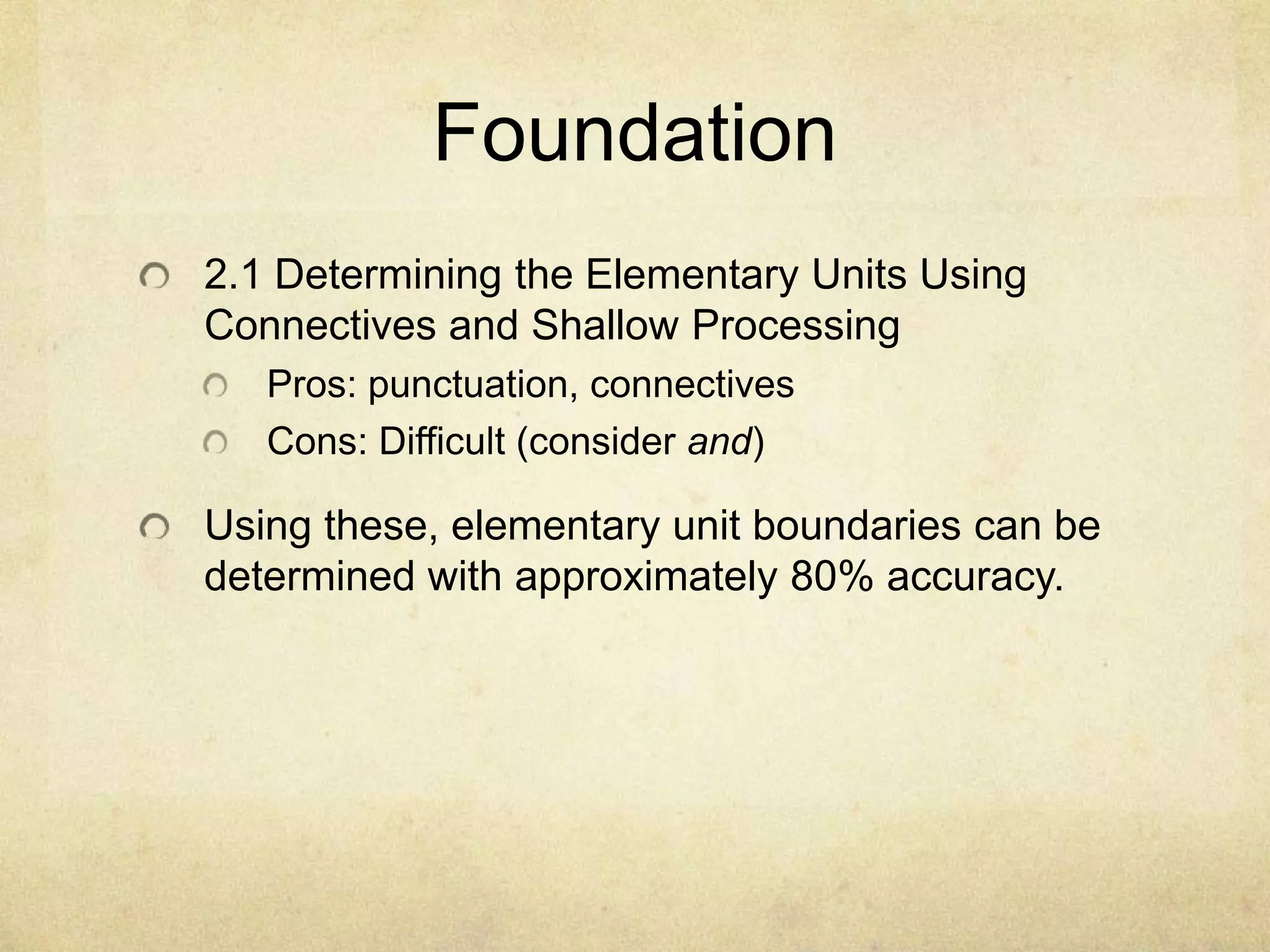 Foundation
2.1 Determining the Elementary Units Using
Connectives and Shallow Processing
   Pros: punctuation, connectives
   Cons: Difficult (consider and)

Using these, elementary unit boundaries can be
determined with approximately 80% accuracy.
 