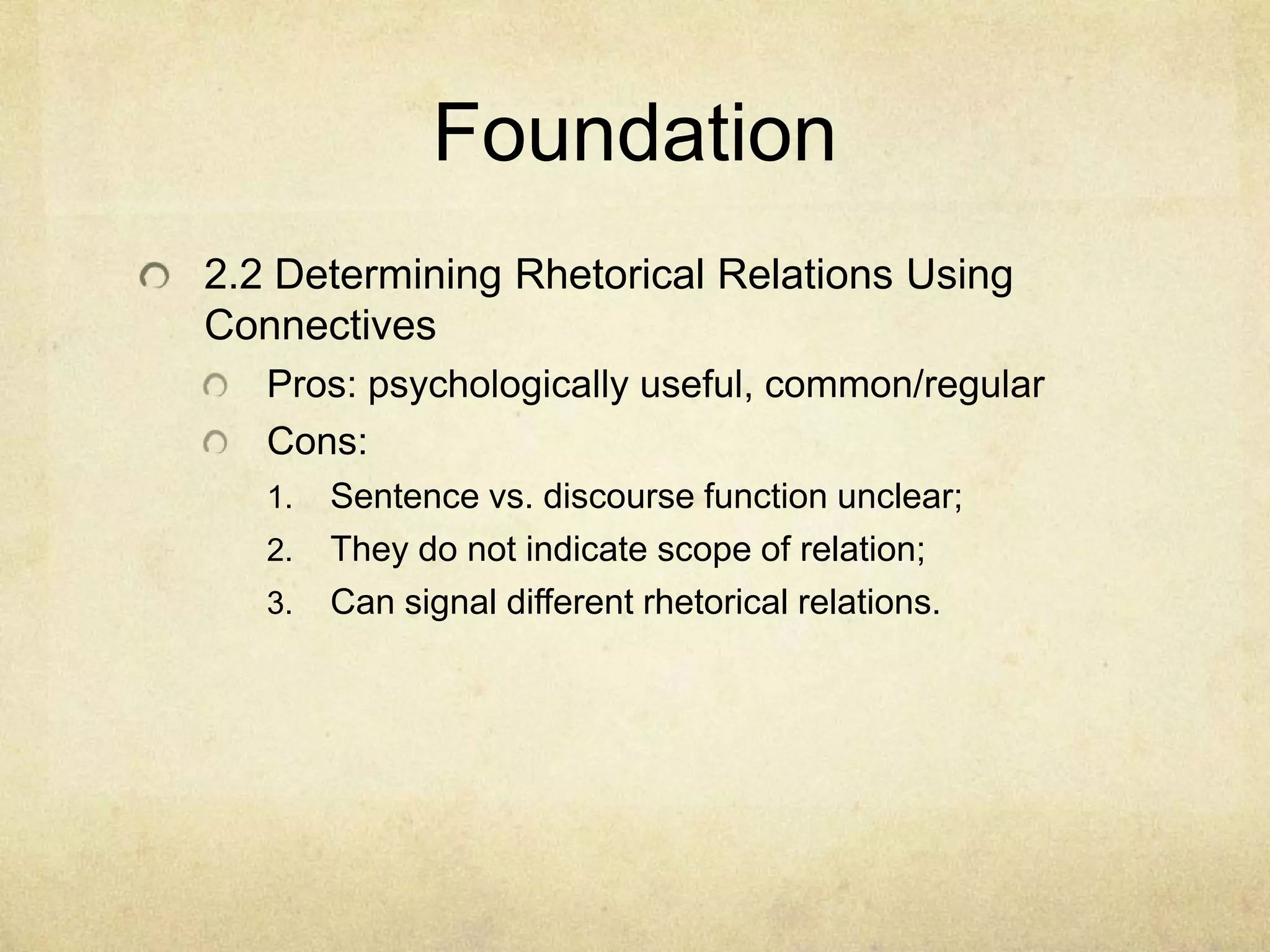 Foundation
2.2 Determining Rhetorical Relations Using
Connectives
   Pros: psychologically useful, common/regular
   Cons:
   1.   Sentence vs. discourse function unclear;
   2.   They do not indicate scope of relation;
   3.   Can signal different rhetorical relations.
 