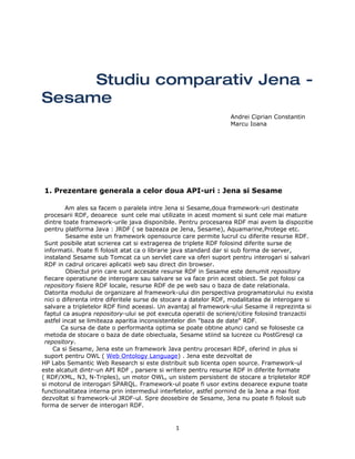 Studiu comparativ Jena -
Sesame
                                                                  Andrei Ciprian Constantin
                                                                  Marcu Ioana




1. Prezentare generala a celor doua API-uri : Jena si Sesame

         Am ales sa facem o paralela intre Jena si Sesame,doua framework-uri destinate
 procesarii RDF, deoarece sunt cele mai utilizate in acest moment si sunt cele mai mature
 dintre toate framework-urile java disponibile. Pentru procesarea RDF mai avem la dispozitie
 pentru platforma Java : JRDF ( se bazeaza pe Jena, Sesame), Aquamarine,Protege etc.
         Sesame este un framework opensource care permite lucrul cu diferite resurse RDF.
 Sunt posibile atat scrierea cat si extragerea de triplete RDF folosind diferite surse de
 informatii. Poate fi folosit atat ca o librarie java standard dar si sub forma de server,
 instaland Sesame sub Tomcat ca un servlet care va oferi suport pentru interogari si salvari
 RDF in cadrul oricarei aplicatii web sau direct din browser.
         Obiectul prin care sunt accesate resurse RDF in Sesame este denumit repository
 fiecare operatiune de interogare sau salvare se va face prin acest obiect. Se pot folosi ca
 repository fisiere RDF locale, resurse RDF de pe web sau o baza de date relationala.
 Datorita modului de organizare al framework-ului din perspectiva programatorului nu exista
 nici o diferenta intre diferitele surse de stocare a datelor RDF, modalitatea de interogare si
 salvare a tripletelor RDF fiind aceeasi. Un avantaj al framework-ului Sesame il reprezinta si
 faptul ca asupra repository-ului se pot executa operatii de scriere/citire folosind tranzactii
 astfel incat se limiteaza aparitia inconsistentelor din "baza de date" RDF.
       Ca sursa de date o performanta optima se poate obtine atunci cand se foloseste ca
 metoda de stocare o baza de date obiectuala, Sesame stiind sa lucreze cu PostGresql ca
 repository.
    Ca si Sesame, Jena este un framework Java pentru procesari RDF, oferind in plus si
 suport pentru OWL ( Web Ontology Language) . Jena este dezvoltat de
HP Labs Semantic Web Research si este distribuit sub licenta open source. Framework-ul
este alcatuit dintr-un API RDF , parsere si writere pentru resurse RDF in diferite formate
( RDF/XML, N3, N-Triples), un motor OWL, un sistem persistent de stocare a tripletelor RDF
si motorul de interogari SPARQL. Framework-ul poate fi usor extins deoarece expune toate
functionalitatea interna prin intermediul interfetelor, astfel pornind de la Jena a mai fost
dezvoltat si framework-ul JRDF-ul. Spre deosebire de Sesame, Jena nu poate fi folosit sub
forma de server de interogari RDF.


                                              1
 