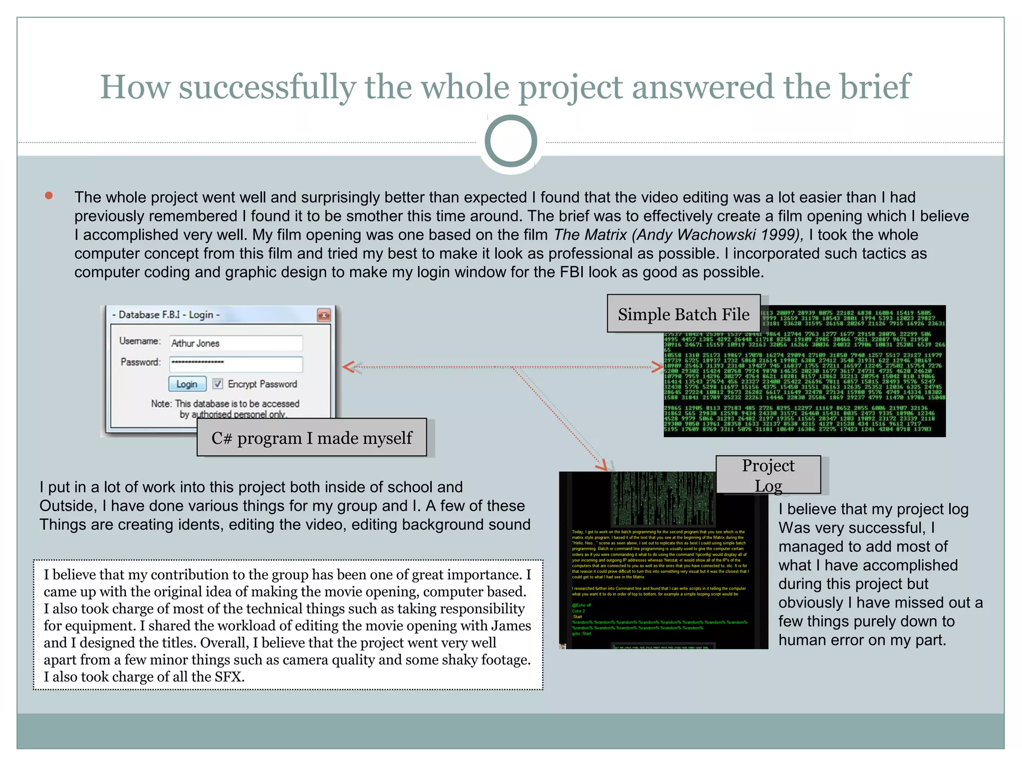 How successfully the whole project answered the brief

    The whole project went well and surprisingly better than expected I found that the video editing was a lot easier than I had
     previously remembered I found it to be smother this time around. The brief was to effectively create a film opening which I believe
     I accomplished very well. My film opening was one based on the film The Matrix (Andy Wachowski 1999), I took the whole
     computer concept from this film and tried my best to make it look as professional as possible. I incorporated such tactics as
     computer coding and graphic design to make my login window for the FBI look as good as possible.

                                                                                    Simple Batch File
                                                                                     Simple Batch File




                           C# program I I made myself
                            C# program made myself
                                                                                                      Project
                                                                                                       Project
I put in a lot of work into this project both inside of school and                                     Log
                                                                                                        Log
Outside, I have done various things for my group and I. A few of these                                      I believe that my project log
Things are creating idents, editing the video, editing background sound                                     Was very successful, I
                                                                                                            managed to add most of
                                                                                                            what I have accomplished
I believe that my contribution to the group has been one of great importance. I
came up with the original idea of making the movie opening, computer based.
                                                                                                            during this project but
I also took charge of most of the technical things such as taking responsibility                            obviously I have missed out a
for equipment. I shared the workload of editing the movie opening with James                                few things purely down to
and I designed the titles. Overall, I believe that the project went very well                               human error on my part.
apart from a few minor things such as camera quality and some shaky footage.
I also took charge of all the SFX.
 