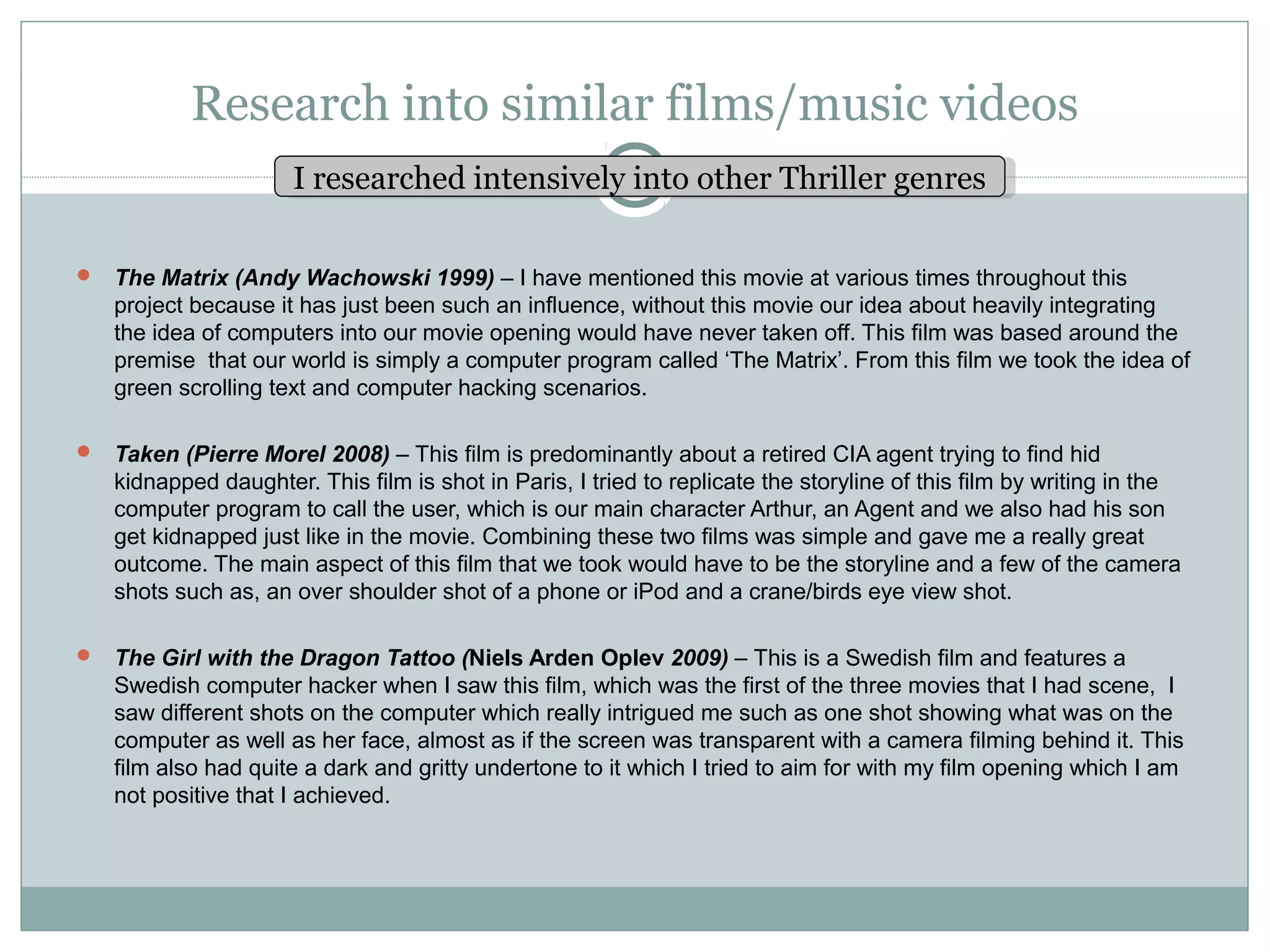 Research into similar films/music videos
                     IIresearched intensively into other Thriller genres
                        researched intensively into other Thriller genres

 The Matrix (Andy Wachowski 1999) – I have mentioned this movie at various times throughout this
   project because it has just been such an influence, without this movie our idea about heavily integrating
   the idea of computers into our movie opening would have never taken off. This film was based around the
   premise that our world is simply a computer program called ‘The Matrix’. From this film we took the idea of
   green scrolling text and computer hacking scenarios.

 Taken (Pierre Morel 2008) – This film is predominantly about a retired CIA agent trying to find hid
   kidnapped daughter. This film is shot in Paris, I tried to replicate the storyline of this film by writing in the
   computer program to call the user, which is our main character Arthur, an Agent and we also had his son
   get kidnapped just like in the movie. Combining these two films was simple and gave me a really great
   outcome. The main aspect of this film that we took would have to be the storyline and a few of the camera
   shots such as, an over shoulder shot of a phone or iPod and a crane/birds eye view shot.

 The Girl with the Dragon Tattoo (Niels Arden Oplev 2009) – This is a Swedish film and features a
   Swedish computer hacker when I saw this film, which was the first of the three movies that I had scene, I
   saw different shots on the computer which really intrigued me such as one shot showing what was on the
   computer as well as her face, almost as if the screen was transparent with a camera filming behind it. This
   film also had quite a dark and gritty undertone to it which I tried to aim for with my film opening which I am
   not positive that I achieved.
 