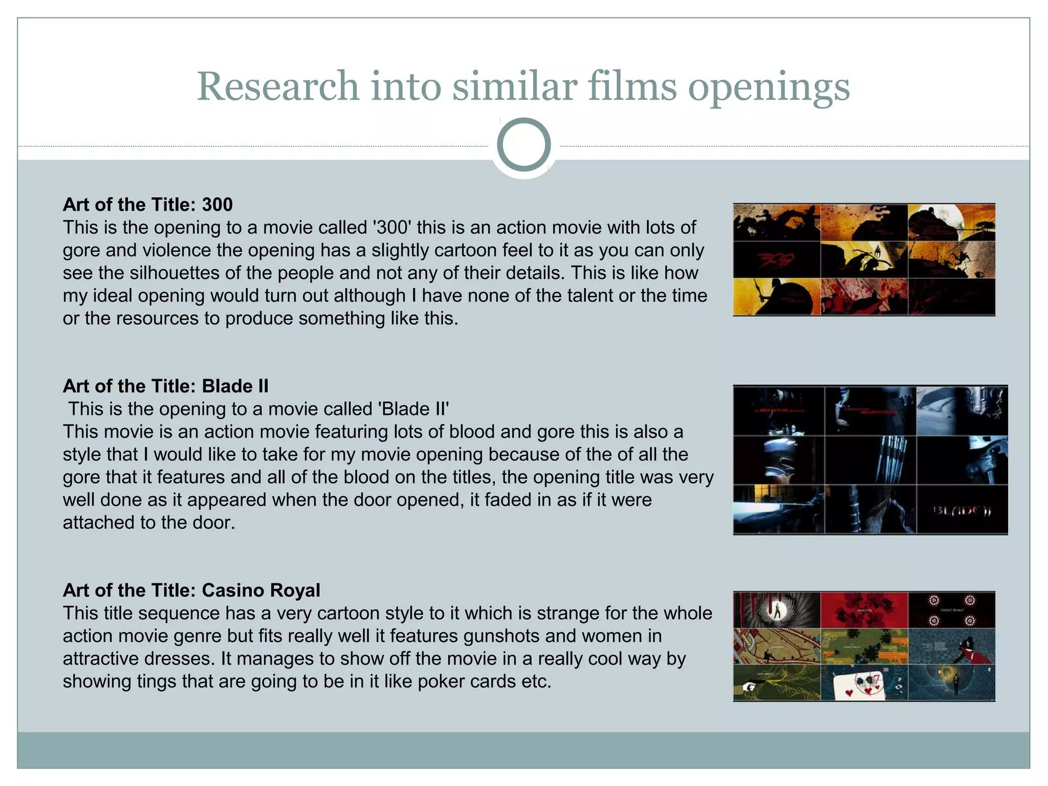 Research into similar films openings

Art of the Title: 300
This is the opening to a movie called '300' this is an action movie with lots of
gore and violence the opening has a slightly cartoon feel to it as you can only
see the silhouettes of the people and not any of their details. This is like how
my ideal opening would turn out although I have none of the talent or the time
or the resources to produce something like this.


Art of the Title: Blade II
 This is the opening to a movie called 'Blade II'
This movie is an action movie featuring lots of blood and gore this is also a
style that I would like to take for my movie opening because of the of all the
gore that it features and all of the blood on the titles, the opening title was very
well done as it appeared when the door opened, it faded in as if it were
attached to the door.


Art of the Title: Casino Royal
This title sequence has a very cartoon style to it which is strange for the whole
action movie genre but fits really well it features gunshots and women in
attractive dresses. It manages to show off the movie in a really cool way by
showing tings that are going to be in it like poker cards etc.
 