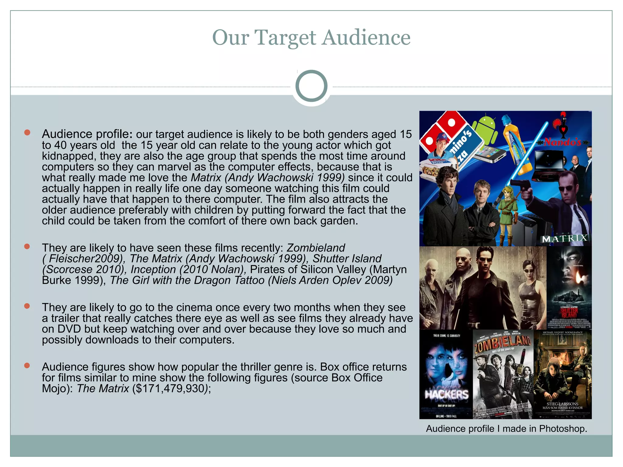 Our Target Audience



 Audience profile: our target audience is likely to be both genders aged 15
   to 40 years old the 15 year old can relate to the young actor which got
   kidnapped, they are also the age group that spends the most time around
   computers so they can marvel as the computer effects, because that is
   what really made me love the Matrix (Andy Wachowski 1999) since it could
   actually happen in really life one day someone watching this film could
   actually have that happen to there computer. The film also attracts the
   older audience preferably with children by putting forward the fact that the
   child could be taken from the comfort of there own back garden.

 They are likely to have seen these films recently: Zombieland
   ( Fleischer2009), The Matrix (Andy Wachowski 1999), Shutter Island
   (Scorcese 2010), Inception (2010 Nolan), Pirates of Silicon Valley (Martyn
   Burke 1999), The Girl with the Dragon Tattoo (Niels Arden Oplev 2009)

 They are likely to go to the cinema once every two months when they see
   a trailer that really catches there eye as well as see films they already have
   on DVD but keep watching over and over because they love so much and
   possibly downloads to their computers.

 Audience figures show how popular the thriller genre is. Box office returns
   for films similar to mine show the following figures (source Box Office
   Mojo): The Matrix ($171,479,930);


                                                                                    Audience profile I made in Photoshop.
 