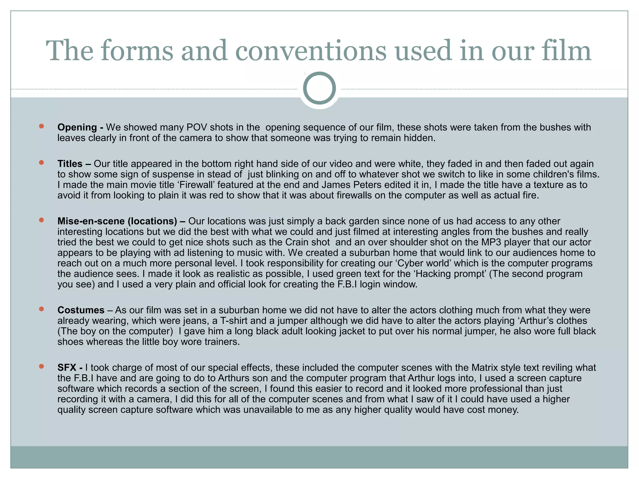 The forms and conventions used in our film

   Opening - We showed many POV shots in the opening sequence of our film, these shots were taken from the bushes with
    leaves clearly in front of the camera to show that someone was trying to remain hidden.

   Titles – Our title appeared in the bottom right hand side of our video and were white, they faded in and then faded out again
    to show some sign of suspense in stead of just blinking on and off to whatever shot we switch to like in some children's films.
    I made the main movie title ‘Firewall’ featured at the end and James Peters edited it in, I made the title have a texture as to
    avoid it from looking to plain it was red to show that it was about firewalls on the computer as well as actual fire.

   Mise-en-scene (locations) – Our locations was just simply a back garden since none of us had access to any other
    interesting locations but we did the best with what we could and just filmed at interesting angles from the bushes and really
    tried the best we could to get nice shots such as the Crain shot and an over shoulder shot on the MP3 player that our actor
    appears to be playing with ad listening to music with. We created a suburban home that would link to our audiences home to
    reach out on a much more personal level. I took responsibility for creating our ‘Cyber world’ which is the computer programs
    the audience sees. I made it look as realistic as possible, I used green text for the ‘Hacking prompt’ (The second program
    you see) and I used a very plain and official look for creating the F.B.I login window.

   Costumes – As our film was set in a suburban home we did not have to alter the actors clothing much from what they were
    already wearing, which were jeans, a T-shirt and a jumper although we did have to alter the actors playing ‘Arthur’s clothes
    (The boy on the computer) I gave him a long black adult looking jacket to put over his normal jumper, he also wore full black
    shoes whereas the little boy wore trainers.

   SFX - I took charge of most of our special effects, these included the computer scenes with the Matrix style text reviling what
    the F.B.I have and are going to do to Arthurs son and the computer program that Arthur logs into, I used a screen capture
    software which records a section of the screen, I found this easier to record and it looked more professional than just
    recording it with a camera, I did this for all of the computer scenes and from what I saw of it I could have used a higher
    quality screen capture software which was unavailable to me as any higher quality would have cost money.
 