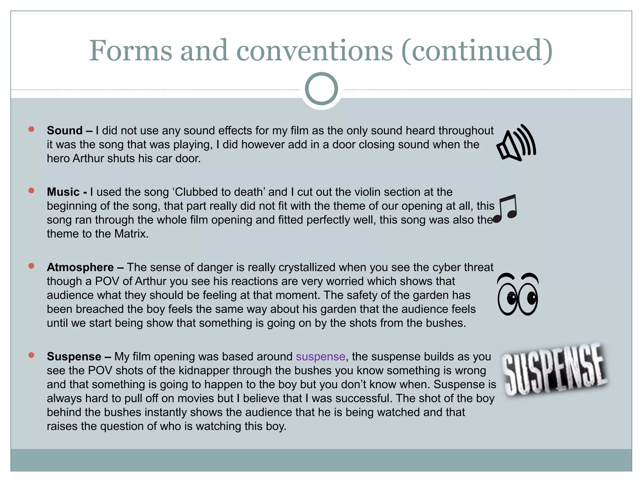 Forms and conventions (continued)

 Sound – I did not use any sound effects for my film as the only sound heard throughout
   it was the song that was playing, I did however add in a door closing sound when the
   hero Arthur shuts his car door.

 Music - I used the song ‘Clubbed to death’ and I cut out the violin section at the
   beginning of the song, that part really did not fit with the theme of our opening at all, this
   song ran through the whole film opening and fitted perfectly well, this song was also the
   theme to the Matrix.

 Atmosphere – The sense of danger is really crystallized when you see the cyber threat
   though a POV of Arthur you see his reactions are very worried which shows that
   audience what they should be feeling at that moment. The safety of the garden has
   been breached the boy feels the same way about his garden that the audience feels
   until we start being show that something is going on by the shots from the bushes.

 Suspense – My film opening was based around suspense, the suspense builds as you
   see the POV shots of the kidnapper through the bushes you know something is wrong
   and that something is going to happen to the boy but you don’t know when. Suspense is
   always hard to pull off on movies but I believe that I was successful. The shot of the boy
   behind the bushes instantly shows the audience that he is being watched and that
   raises the question of who is watching this boy.
 