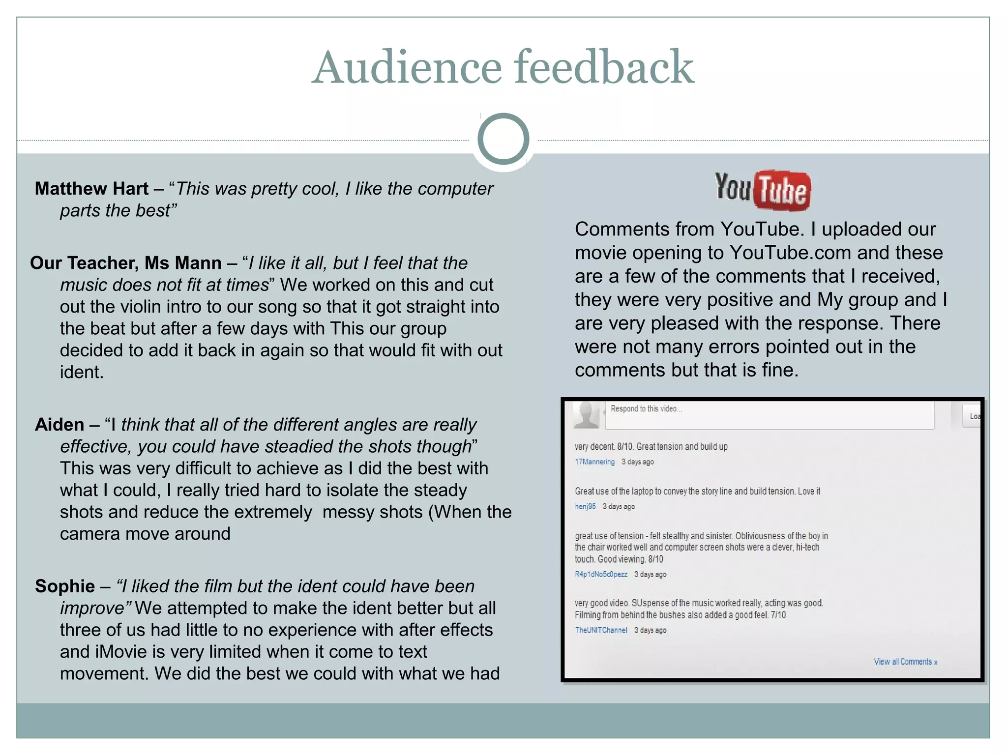 Audience feedback

Matthew Hart – “This was pretty cool, I like the computer
  parts the best”
                                                                   Comments from YouTube. I uploaded our
                                                                   movie opening to YouTube.com and these
Our Teacher, Ms Mann – “I like it all, but I feel that the
   music does not fit at times” We worked on this and cut          are a few of the comments that I received,
   out the violin intro to our song so that it got straight into   they were very positive and My group and I
   the beat but after a few days with This our group               are very pleased with the response. There
   decided to add it back in again so that would fit with out      were not many errors pointed out in the
   ident.                                                          comments but that is fine.

Aiden – “I think that all of the different angles are really
   effective, you could have steadied the shots though”
   This was very difficult to achieve as I did the best with
   what I could, I really tried hard to isolate the steady
   shots and reduce the extremely messy shots (When the
   camera move around

Sophie – “I liked the film but the ident could have been
  improve” We attempted to make the ident better but all
  three of us had little to no experience with after effects
  and iMovie is very limited when it come to text
  movement. We did the best we could with what we had
 