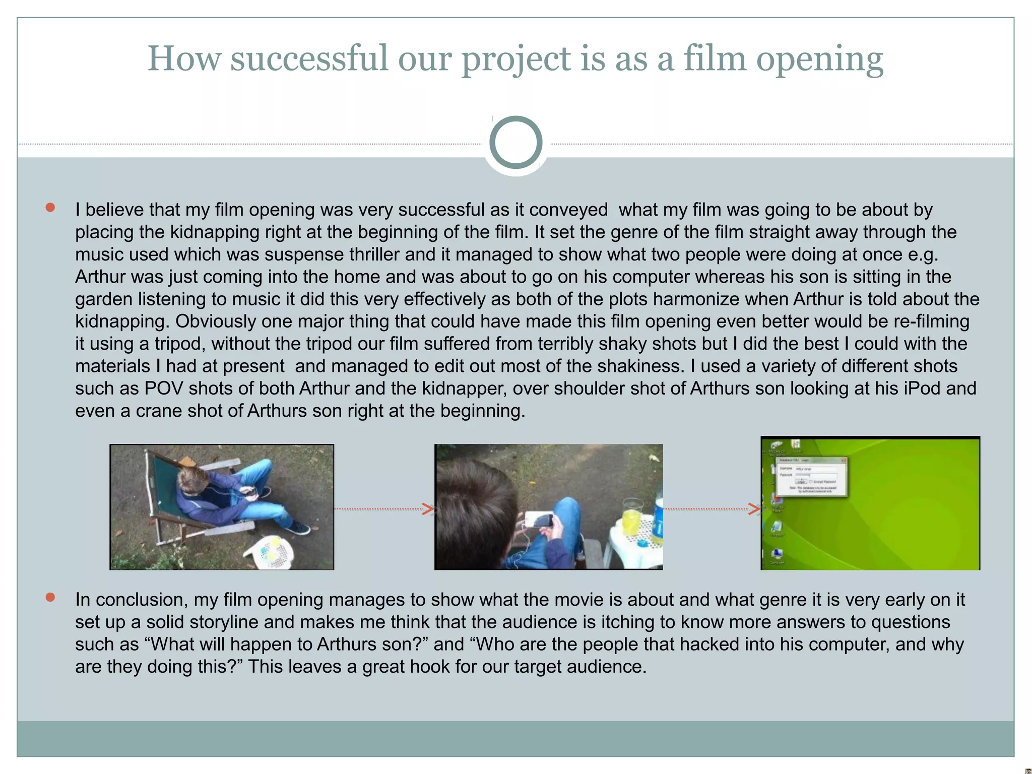 How successful our project is as a film opening


 I believe that my film opening was very successful as it conveyed what my film was going to be about by
   placing the kidnapping right at the beginning of the film. It set the genre of the film straight away through the
   music used which was suspense thriller and it managed to show what two people were doing at once e.g.
   Arthur was just coming into the home and was about to go on his computer whereas his son is sitting in the
   garden listening to music it did this very effectively as both of the plots harmonize when Arthur is told about the
   kidnapping. Obviously one major thing that could have made this film opening even better would be re-filming
   it using a tripod, without the tripod our film suffered from terribly shaky shots but I did the best I could with the
   materials I had at present and managed to edit out most of the shakiness. I used a variety of different shots
   such as POV shots of both Arthur and the kidnapper, over shoulder shot of Arthurs son looking at his iPod and
   even a crane shot of Arthurs son right at the beginning.




 In conclusion, my film opening manages to show what the movie is about and what genre it is very early on it
   set up a solid storyline and makes me think that the audience is itching to know more answers to questions
   such as “What will happen to Arthurs son?” and “Who are the people that hacked into his computer, and why
   are they doing this?” This leaves a great hook for our target audience.
 