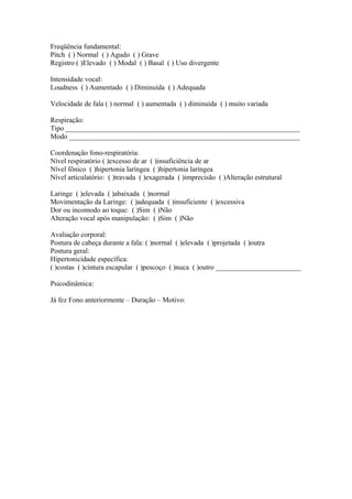 Freqüência fundamental:
Pitch ( ) Normal ( ) Agudo ( ) Grave
Registro ( )Elevado ( ) Modal ( ) Basal ( ) Uso divergente
Intensidade vocal:
Loudness ( ) Aumentado ( ) Diminuída ( ) Adequada
Velocidade de fala ( ) normal ( ) aumentada ( ) diminuída ( ) muito variada
Respiração:
Tipo __________________________________________________________________
Modo _________________________________________________________________
Coordenação fono-respiratória:
Nível respiratório ( )excesso de ar ( )insuficiência de ar
Nível fônico ( )hipertonia laríngea ( )hipertonia laríngea
Nível articulatório: ( )travada ( )exagerada ( )imprecisão ( )Alteração estrutural
Laringe ( )elevada ( )abaixada ( )normal
Movimentação da Laringe: ( )adequada ( )insuficiente ( )excessiva
Dor ou incomodo ao toque: ( )Sim ( )Não
Alteração vocal após manipulação: ( )Sim ( )Não
Avaliação corporal:
Postura de cabeça durante a fala: ( )normal ( )elevada ( )projetada ( )outra
Postura geral:
Hipertonicidade específica:
( )costas ( )cintura escapular ( )pescoço ( )nuca ( )outro ________________________
Psicodinâmica:
Já fez Fono anteriormente – Duração – Motivo:
 