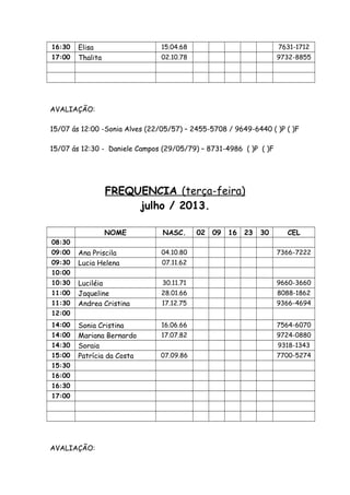 16:30 Elisa 15.04.68 7631-1712
17:00 Thalita 02.10.78 9732-8855
AVALIAÇÃO:
15/07 ás 12:00 -Sonia Alves (22/05/57) – 2455-5708 / 9649-6440 ( )P ( )F
15/07 ás 12:30 - Daniele Campos (29/05/79) – 8731-4986 ( )P ( )F
FREQUENCIA (terça-feira)
julho / 2013.
NOME NASC. 02 09 16 23 30 CEL
08:30
09:00 Ana Priscila 04.10.80 7366-7222
09:30 Lucia Helena 07.11.62
10:00
10:30 Luciléia 30.11.71 9660-3660
11:00 Jaqueline 28.01.66 8088-1862
11:30 Andrea Cristina 17.12.75 9366-4694
12:00
14:00 Sonia Cristina 16.06.66 7564-6070
14:00 Mariana Bernardo 17.07.82 9724-0880
14:30 Soraia 9318-1343
15:00 Patrícia da Costa 07.09.86 7700-5274
15:30
16:00
16:30
17:00
AVALIAÇÃO:
 