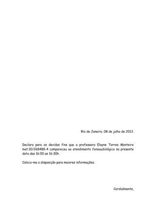 Rio de Janeiro, 08 de julho de 2013.
Declaro para os devidos fins que a professora Elayne Torres Monteiro
mat.10/268488-4 compareceu ao atendimento fonoaudiológico na presente
data das 16:00 as 16:30h.
Coloco-me a disposição para maiores informações.
Cordialmente,
 
