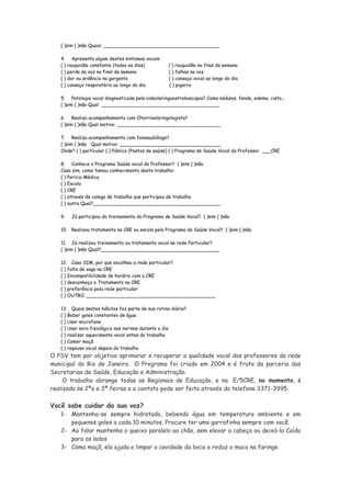 ( )sim ( )não Quais: _______________________________________
4. Apresenta algum destes sintomas vocais:
( ) rouquidão constante (todos os dias) ( ) rouquidão no final da semana
( ) perda da voz no final da semana ( ) falhas na voz
( ) dor ou ardência na garganta ( ) cansaço vocal ao longo do dia
( ) cansaço respiratório ao longo do dia ( ) pigarro
5. Patologia vocal diagnosticada pela videolaringoestroboscopia? Como nódulos, fenda, edema, cisto...
( )sim ( )não Qual: ________________________________________
6. Realiza acompanhamento com Otorrinolaringologista?
( )sim ( )não Qual motivo: ___________________________________
7. Realiza acompanhamento com fonoaudiólogo?
( )sim ( )não Qual motivo: __________________________________
Onde? ( ) particular ( ) Público (Postos de saúde) ( ) Programa de Saúde Vocal do Professor ___CRE
8. Conhece o Programa Saúde vocal do Professor? ( )sim ( )não
Caso sim, como tomou conhecimento deste trabalho:
( ) Perícia Médica
( ) Escola
( ) CRE
( ) através de colega de trabalho que participou do trabalho
( ) outro Qual?___________________________________________
9. Já participou do treinamento do Programa de Saúde Vocal? ( )sim ( )não
10. Realizou tratamento na CRE ou escola pelo Programa de Saúde Vocal? ( )sim ( )não
11. Já realizou treinamento ou tratamento vocal na rede Particular?
( )sim ( )não Qual?________________________________________
12. Caso SIM, por que escolheu a rede particular?
( ) falta de vaga na CRE
( ) Incompatibilidade de horário com a CRE
( ) desconheço o Tratamento na CRE
( ) preferência pela rede particular
( ) OUTRO ____________________________________________
13. Quais destes hábitos faz parte de sua rotina diária?
( ) Beber goles constantes de água
( ) Usar microfone
( ) Usar soro fisiológico nas narinas durante o dia
( ) realizar aquecimento vocal antes do trabalho
( ) Comer maçã
( ) repouso vocal depois do trabalho
O PSV tem por objetivo aprimorar e recuperar a qualidade vocal dos professores da rede
municipal do Rio de Janeiro. O Programa foi criado em 2004 e é fruto da parceria das
Secretarias de Saúde, Educação e Administração.
O trabalho abrange todas as Regionais de Educação, e na E/5CRE, no momento, é
realizado às 2ªs e 3ª feiras e o contato pode ser feito através do telefone 3371-3995.
Você sabe cuidar da sua voz?
1- Mantenha-se sempre hidratado, bebendo água em temperatura ambiente e em
pequenos goles a cada 10 minutos. Procure ter uma garrafinha sempre com você.
2- Ao falar mantenha o queixo paralelo ao chão, sem elevar a cabeça ou deixá-la Caída
para os lados
3- Coma maçã, ela ajuda a limpar a cavidade da boca e reduz o muco na faringe.
 