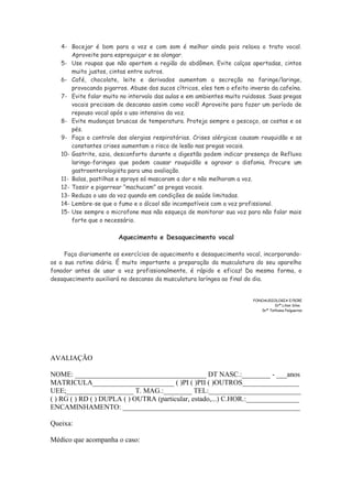 4- Bocejar é bom para a voz e com som é melhor ainda pois relaxa o trato vocal.
Aproveite para espreguiçar e se alongar.
5- Use roupas que não apertem a região do abdômen. Evite calças apertadas, cintos
muito justos, cintas entre outros.
6- Café, chocolate, leite e derivados aumentam a secreção na faringe/laringe,
provocando pigarros. Abuse dos sucos cítricos, eles tem o efeito inverso da cafeína.
7- Evite falar muito no intervalo das aulas e em ambientes muito ruidosos. Suas pregas
vocais precisam de descanso assim como você! Aproveite para fazer um período de
repouso vocal após o uso intensivo da voz.
8- Evite mudanças bruscas de temperatura. Proteja sempre o pescoço, as costas e os
pés.
9- Faça o controle das alergias respiratórias. Crises alérgicas causam rouquidão e as
constantes crises aumentam o risco de lesão nas pregas vocais.
10- Gastrite, azia, desconforto durante a digestão podem indicar presença de Refluxo
laringo-faringeo que podem causar rouquidão e agravar a disfonia. Procure um
gastroenterologista para uma avaliação.
11- Balas, pastilhas e sprays só mascaram a dor e não melhoram a voz.
12- Tossir e pigarrear “machucam” as pregas vocais.
13- Reduza o uso da voz quando em condições de saúde limitadas.
14- Lembre-se que o fumo e o álcool são incompatíveis com a voz profissional.
15- Use sempre o microfone mas não esqueça de monitorar sua voz para não falar mais
forte que o necessário.
Aquecimento e Desaquecimento vocal
Faça diariamente os exercícios de aquecimento e desaquecimento vocal, incorporando-
os a sua rotina diária. É muito importante a preparação da musculatura do seu aparelho
fonador antes de usar a voz profissionalmente, é rápido e eficaz! Da mesma forma, o
desaquecimento auxiliará no descanso da musculatura laríngea ao final do dia.
FONOAUDIOLOGIA E/5CRE
Drª Lilian Silva
Drª Tathiana Felgueiras
AVALIAÇÃO
NOME: _____________________________________ DT NASC.:________ - ___anos
MATRICULA_______________________ ( )PI ( )PII ( )OUTROS________________
UEE;___________________ T. MAG.:________ TEL:__________________________
( ) RG ( ) RD ( ) DUPLA ( ) OUTRA (particular, estado,...) C.HOR.:_______________
ENCAMINHAMENTO: __________________________________________________
Queixa:
Médico que acompanha o caso:
 