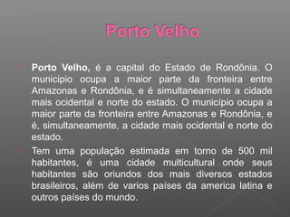    Porto Velho, é a capital do Estado de Rondônia. O
    municipio ocupa a maior parte da fronteira entre
    Amazonas e Rondônia, e é simultaneamente a cidade
    mais ocidental e norte do estado. O município ocupa a
    maior parte da fronteira entre Amazonas e Rondônia, e
    é, simultaneamente, a cidade mais ocidental e norte do
    estado.
   Tem uma população estimada em torno de 500 mil
    habitantes, é uma cidade multicultural onde seus
    habitantes são oriundos dos mais diversos estados
    brasileiros, além de varios países da america latina e
    outros países do mundo.
 