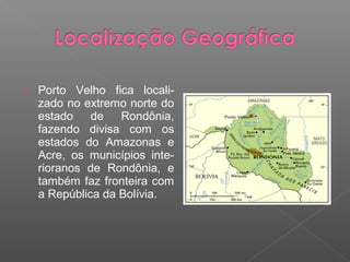    Porto Velho fica locali-
    zado no extremo norte do
    estado    de   Rondônia,
    fazendo divisa com os
    estados do Amazonas e
    Acre, os municípios inte-
    rioranos de Rondônia, e
    também faz fronteira com
    a República da Bolívia.
 