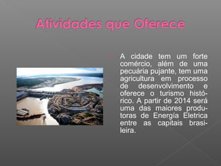    A cidade tem um forte
    comércio, além de uma
    pecuária pujante, tem uma
    agricultura em processo
    de desenvolvimento e
    oferece o turismo histó-
    rico. A partir de 2014 será
    uma das maiores produ-
    toras de Energía Eletrica
    entre as capitais brasi-
    leira.
 