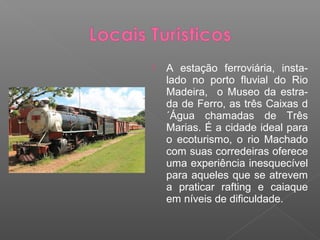    A estação ferroviária, insta-
    lado no porto fluvial do Rio
    Madeira, o Museo da estra-
    da de Ferro, as três Caixas d
    ´Água chamadas de Três
    Marias. É a cidade ideal para
    o ecoturismo, o rio Machado
    com suas corredeiras oferece
    uma experiência inesquecível
    para aqueles que se atrevem
    a praticar rafting e caiaque
    em níveis de dificuldade.
 