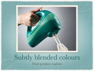 Subtly blended colours
Final product realism
 