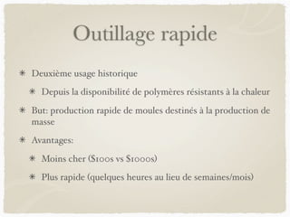 Outillage rapide
Deuxième usage historique
Depuis la disponibilité de polymères résistants à la chaleur
But: production rapide de moules destinés à la production de
masse
Avantages:
Moins cher ($100s vs $1000s)
Plus rapide (quelques heures au lieu de semaines/mois)
 
