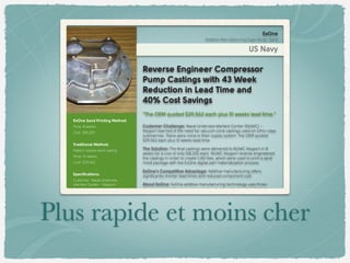 ExOne Sand Printing Method:
Time: 8 weeks
Cost: $18,200
Traditional Method:
Pattern-based sand casting
Time: 51 weeks
Cost: $29,562
Speciﬁcations:
Customer: Naval Undersea
Warfare Center – Keyport
Batch Size: 4
Reverse Engineer Compressor
Pump Castings with 43 Week
Reduction in Lead Time and
40% Cost Savings
“The OEM quoted $29,562 each plus 51 weeks lead time.”
Customer Challenge: Naval Undersea Warfare Center (NUWC) –
Keyport learned of the need for vacuum cone castings used on Ohio-class
submarines. There were none in their supply system. The OEM quoted
$29,562 each plus 51 weeks lead time.
The Solution: The ﬁnal castings were delivered to NUWC Keyport in 8
weeks for a cost of only $18,200 each. NUWC Keyport reverse engineered
the castings in order to create CAD ﬁles, which were used to print a sand
mold package with the ExOne digital part materialization process.
ExOne’s Competitive Advantage: Additive manufacturing offers
signiﬁcantly shorter lead times and reduced component cost.
About ExOne: ExOne additive manufacturing technology uses three-
dimensional printing to create complex molds and cores directly from
ExOne
Additive Manufacturing Case Study: Sand
US Navy
Plus rapide et moins cher
 