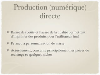 Production (numérique)
directe
Baisse des coûts et hausse de la qualité permettent
d’imprimer des produits pour l’utilisateur ﬁnal
Permet la personnalisation de masse
Actuellement, concerne principalement les pièces de
rechange et quelques niches
 