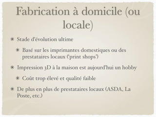 Fabrication à domicile (ou
locale)
Stade d’évolution ultime
Basé sur les imprimantes domestiques ou des
prestataires locaux (‘print shops’)
Impression 3D à la maison est aujourd’hui un hobby
Coût trop élevé et qualité faible
De plus en plus de prestataires locaux (ASDA, La
Poste, etc.)
 