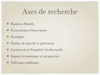 Axes de recherche
Business Models
Écosystèmes d’innovation
Stratégies
Études de marché et prévisions
Gestion de la Propriété Intellectuelle
Impact économique et prospective
Politiques publiques
 