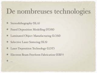 De nombreuses technologies
Stereolithography (SLA)
Fused Deposition Modelling (FDM)
Laminated Object Manufacturing (LOM)
Selective Laser Sintering (SLS)
Laser Deposition Technology (LDT)
Electron Beam Freeform Fabrication (EBF3)
…
 