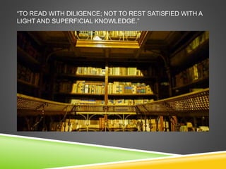 “TO READ WITH DILIGENCE; NOT TO REST SATISFIED WITH A 
LIGHT AND SUPERFICIAL KNOWLEDGE.” 
 