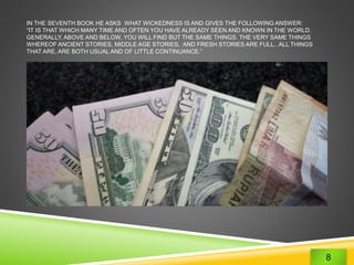 IN THE SEVENTH BOOK HE ASKS WHAT WICKEDNESS IS AND GIVES THE FOLLOWING ANSWER: 
“IT IS THAT WHICH MANY TIME AND OFTEN YOU HAVE ALREADY SEEN AND KNOWN IN THE WORLD. 
GENERALLY, ABOVE AND BELOW, YOU WILL FIND BUT THE SAME THINGS. THE VERY SAME THINGS 
WHEREOF ANCIENT STORIES, MIDDLE AGE STORIES, AND FRESH STORIES ARE FULL.. ALL THINGS 
THAT ARE, ARE BOTH USUAL AND OF LITTLE CONTINUANCE.” 
8 
 