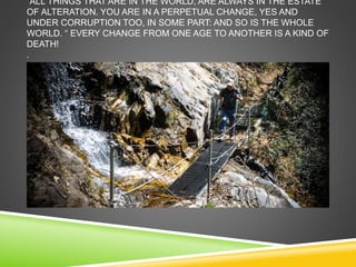 “ALL THINGS THAT ARE IN THE WORLD, ARE ALWAYS IN THE ESTATE 
OF ALTERATION. YOU ARE IN A PERPETUAL CHANGE, YES AND 
UNDER CORRUPTION TOO, IN SOME PART: AND SO IS THE WHOLE 
WORLD. “ EVERY CHANGE FROM ONE AGE TO ANOTHER IS A KIND OF 
DEATH! 
. 
 