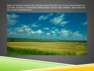 MANY OF THOSE THINGS THAT TROUBLE AND STRAITEN YOU IT IS IN YOUR POWER TO 
CUT OFF, AS WHOLLY DEPENDING FROM MERE CONCEIT AND OPINION; AND THEN YOU 
WILL HAVE ROOM ENOUGH. 
 